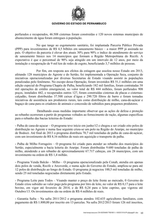 GOVERNO DO ESTADO DE PERNAMBUCO

perfurados e recuperados, 46.508 cisternas foram construídas e 120 novos sistemas municipais de
abastecimento de água foram entregues à população.
No que tange ao esgotamento sanitário, foi implantada Parceria Público Privada
(PPP) para investimentos de R$ 4,5 bilhões em saneamento básico – a maior PPP já assinada no
país. O objetivo da parceria é elevar dos atuais 30% para 90% o índice de atendimento do serviço
de saneamento básico nos 14 municípios que formam a Região Metropolitana do Recife. A
expectativa é que o percentual de 90% seja atingido em um intervalo de 12 anos, por meio da
instalação e recuperação de 9 mil km de redes de esgoto, beneficiando 3,7 milhões de pessoas.
Por fim, em resposta aos efeitos da estiagem que assolou nosso Estado em 2013,
afetando 128 municípios do Agreste e do Sertão, foi implementada a Operação Seca, conjunto de
iniciativas operacionalizadas por diversas Secretarias de Estado visando assistir às populações
penalizadas pelo fenômeno. No escopo dessa Operação, foram investidos R$ 51,1 milhões em uma
edição especial do Programa Chapéu de Palha, beneficiando 182 mil famílias, foram contratadas 58
mil operações de crédito emergencial, no valor total de R$ 444 milhões, foram perfurados 908
poços, instalados 442, e recuperados outros 127, foram construídas cisternas de placas e cisternascalçadão, foram distribuídas 37.500 caixas d’água e 290.720 filtros de barro e foram tomadas
iniciativas de assistência aos produtores rurais, tais como distribuição de milho, cana-de-açúcar e
bagaço de cana para os criadores de animais e concessão de subsídios para pequenos produtores.
Detalhando essas medidas importante observar que as ações de defesa e proteção
ao rebanho ocorreram a partir de programas voltados ao fornecimento de ração, algumas específicas
para o rebanho das bacias leiteiras do Estado:
- Palha de cana-de-açucar – O programa teve início em junho/12 e chegou a ser criado oito polos de
distribuição no Agreste e numa fase seguinte criou-se um polo na Região do Araripe, no município
de Bodocó. Até final de 2013 o programa distribuiu 70,7 mil toneladas de palha de cana-de-açúcar,
com um investimento de R$ 8,16 milhões de reais em aquisição e transporte de palha.
- Palha de Milho Forrageiro – O programa foi criado para atender ao rebanho dos municípios do
Sertão, especialmente a bacia leiteria do Araripe. Foram distribuídas 9.680 toneladas de palha de
milho, atendendo a um rebanho de aproximadamente 67.717 cabeças, em 28 municípios, com um
investimento na ordem de R$ 1,4 milhão.
- Programa Venda Balcão – Milho – O programa operacionalizado pela Conab, atendia em apenas
dois polos de venda, Recife e Arcoverde, e numa ação do Governo do Estado, ampliou-se para até
12 polos de distribuição ao longo do Estado. O programa já negociou 100,5 mil toneladas de milho,
sendo 25 mil toneladas negociadas diretamente pelo Estado.
- Programa Leite para Todos – Visando manter o preço do leite frente ao mercado, 0 Governo do
Estado criou subsídio ao valor pago pelo programa por litro de leite, no valor de R$ 0,17 para o leite
bovino, em vigor até fevereiro de 2014, e de R$ 0,24 para o leite caprino, que vigorou até
Outubro/13. Os investimentos são na ordem de R$ 4 milhões de reais.
- Garantia Safra – Na safra 2011/2012 o programa atendeu 102.635 agricultores familiares, com
pagamento de R$ 1.800,00 por inscrito em 13 parcelas. Na safra 2012/2013 foram 126 mil inscritos,
/mnt/temp/unoconv/20140204001700/0011-140203181659-phpapp01.doc

10

 