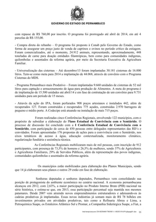 GOVERNO DO ESTADO DE PERNAMBUCO

com repasse de R$ 760,00 por inscrito. O programa foi prorrogado até abril de 2014, em até 4
parcelas de R$ 155,00.
- Compra direta do rebanho – O programa foi proposto à Conab pelo Governo do Estado, como
forma de assegurar um preço justo de venda de caprinos e ovinos no período crítico da estiagem.
Foram comercializados, até o momento, 24.912 animais, representando, aproximadamente, 448
toneladas de carne para doação entidades filantrópicas, bem como para comunidades indígenas,
quilombolas e assentados da reforma agrária, por meio da Secretaria Executiva da Agricultura
Familiar.
- Universalização das cisternas – Até dezembro/13 foram implantadas 30.181 cisternas de 16.000
litros. Tem-se como meta para 2014 a implantação de 44.068, através de convênio com o Programa
Cisternas do MDS.
- Programa Pernambuco mais Produtivo – Foram implantadas 9.660 unidades de cisternas de 52 mil
litros para captação e armazenamento de água para produção de Alimentos. A meta do programa é
de implantação de 15.500 unidades até abril/14 e em fase de contratação de um convênio para 9.731
unidades para um período de 15 meses.
- Através da ação do IPA, foram perfurados 908 poços artesianos e instalados 442, além de
recuperados 127. Foram construídos e recuperados 775 açudes, construídas 2.970 barragens de
pequeno e médio porte. A Codecipe está atuando na instalação de mais 715 poços.
Foram realizadas cinco Conferências Regionais, envolvendo 122 municípios, com o
propósito de subsidiar a elaboração do Plano Estadual de Convivência com o Semiárido. O
processo de discussão foi concluído com a I Conferência Estadual de Convivência com o
Semiárido, com participação de cerca de 450 pessoas entre delegados representantes das RD´s e
convidados. Foram apresentadas 176 propostas de ações para a convivência com o Semiárido, nos
eixos temáticos de acesso à água, educação contextualizada, monitoramento climático,
regularização fundiária e assistência técnica.
As Conferências Regionais mobilizaram mais de mil pessoas, com inscrição de 912
participantes, com presença de 73,5% de homens e 26,5% de mulheres, sendo 37% de Agricultores
e Agricultoras Familiares, 29% de Servidos Públicos, além da representação dos povos indígenas,
comunidades quilombolas e assentados da reforma agrária.
Os municípios estão mobilizados para elaboração dos Planos Municipais, sendo
que 14 já elaboraram seus planos e outros 29 estão em fase de elaboração.
Senhoras deputadas e senhores deputados, Pernambuco vem consolidando sua
posição de protagonista do ambiente econômico no cenário nacional. A economia pernambucana
alcançou em 2012, com 2,63%, a maior participação no Produto Interno Bruto (PIB) nacional na
série histórica, e estima-se que, em 2013, essa participação percentual seja mantida nos mesmos
patamares. Desde 2007 vem atraindo novos empreendimentos estruturadores e adensando-os às
cadeias produtivas já implantadas. Essas novas indústrias já somam mais de R$ 78 bilhões em
investimentos privados em atividades produtivas, tais como a Refinaria Abreu e Lima, a
Petroquímica Suape, os Estaleiros Atlântico Sul e Promar, a Companhia Siderúrgica Suape, a Fiat, a
/mnt/temp/unoconv/20140204001700/0011-140203181659-phpapp01.doc

11

 