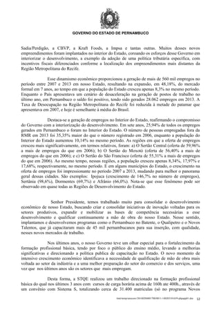 GOVERNO DO ESTADO DE PERNAMBUCO

Sadia/Perdigão, a CBVP, a Kraft Foods, a Impsa e tantas outras. Muitos desses novos
empreendimentos foram implantados no interior do Estado, coroando os esforços desse Governo em
interiorizar o desenvolvimento, a exemplo da adoção de uma política tributária específica, com
incentivos fiscais diferenciados conforme a localização dos empreendimentos mais distantes da
Região Metropolitana do Recife.
Esse dinamismo econômico proporcionou a geração de mais de 560 mil empregos no
período entre 2007 e 2013 em nosso Estado, resultando na expansão, em 48,18%, do mercado
formal em 7 anos, ao tempo em que a população do Estado cresceu apenas 8,3% no mesmo período.
Enquanto o País apresentava um cenário de desaceleração na geração de postos de trabalho no
último ano, em Pernambuco o saldo foi positivo, tendo sido gerados 28.062 empregos em 2013. A
Taxa de Desocupação na Região Metropolitana do Recife foi reduzida à metade do patamar que
apresentava em 2007, e hoje é semelhante à média do Brasil.
Destaca-se a geração de empregos no Interior do Estado, reafirmando o compromisso
do Governo com a interiorização do desenvolvimento. Em sete anos, 25,94% de todos os empregos
gerados em Pernambuco o foram no Interior do Estado. O número de pessoas empregadas fora da
RMR em 2013 foi 35,35% maior do que o número registrado em 2006, enquanto a população do
Interior do Estado aumentou 10,14% no mesmo período. As regiões em que a oferta de empregos
cresceu mais significativamente, em termos relativos, foram: a) O Sertão Central (oferta de 59,96%
a mais de empregos do que em 2006); b) O Sertão do Moxotó (oferta de 56,40% a mais de
empregos do que em 2006); e c) O Sertão do São Francisco (oferta de 55,31% a mais de empregos
do que em 2006). Ao mesmo tempo, nessas regiões, a população cresceu apenas 8,34%, 17,97% e
17,68%, respectivamente, no mesmo período. E em alguns municípios do Estado, o crescimento na
oferta de empregos foi impressionante no período 2007 a 2013, mudando para melhor o panorama
geral dessas cidades. São exemplos: Ipojuca (crescimento de 146,7% no número de empregos),
Sertânia (98,6%), Dormentes (69,7%) e Afrânio (66,0%). Nota-se que esse fenômeno pode ser
observado em quase todas as Regiões de Desenvolvimento do Estado.
Senhor Presidente, temos trabalhado muito para consolidar o desenvolvimento
econômico de nosso Estado, buscando criar e consolidar iniciativas de inovação voltadas para os
setores produtivos, expandir e mobilizar as bases de competência necessárias a esse
desenvolvimento e qualificar continuamente a mão de obra do nosso Estado. Nesse sentido,
implantamos e desenvolvemos programas como o Pernambuco no Batente, o Qualipetro e o Novos
Talentos, que já capacitaram mais de 45 mil pernambucanos para sua inserção, com qualidade,
nesses novos mercados de trabalho.
Nos últimos anos, o nosso Governo teve um olhar especial para o fortalecimento da
formação profissional básica, tendo por foco o público do ensino médio, levando a melhorias
significativas e direcionando a política publica de capacitação no Estado. O novo momento de
intensivo crescimento econômico identificava a necessidade de qualificação de mão de obra mais
voltada ao setor da indústria e a uma melhor preparação do setor do comercio e dos serviços, uma
vez que nos últimos anos são os setores que mais empregam.
Desta forma, a STQE realizou um trabalho direcionado na formação profissional
básica do qual nos últimos 3 anos com cursos de carga horária acima de 160h ate 400h., através de
um convênio com Sistema S, totalizando cerca de 31.400 matriculas (só no programa Novos
/mnt/temp/unoconv/20140204001700/0011-140203181659-phpapp01.doc

12

 