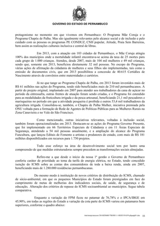 GOVERNO DO ESTADO DE PERNAMBUCO

protagonismo no momento em que vivemos em Pernambuco: O Programa Mãe Coruja e o
Programa Chapéu de Palha. Mas são igualmente relevantes pelo alcance social e de inclusão e pelo
cuidado com as pessoas os programas PE CONDUZ, CNH popular, Atitude, Praia Sem Barreiras,
bem assim as realizações culturais inclusiva e central de libras.
Em 2013, com a atuação em 103 cidades de Pernambuco, o Mãe Coruja atingiu
100% dos municípios onde a mortalidade infantil encontrava-se acima da taxa de 25 mortes para
cada grupo de 1.000 crianças. Atendeu, desde 2007, mais de 104 mil mulheres e 49 mil crianças,
sendo que, somente em 2013, beneficiou diretamente 32 mil pessoas. No escopo do Programa,
várias ações de afirmação da cidadania de mulheres e seus filhos são implementadas, tais como a
emissão de documentos civis, que em 2013 possibilitou a concessão de 40.615 Certidões de
Nascimento através de convênios entre maternidades e cartórios.
Já no que tange ao Programa Chapéu de Palha, em 2013 foram investidos mais de
R$ 61 milhões nas ações do Programa, tendo sido beneficiados mais de 210 mil pernambucanos. A
partir do projeto original, implantado em 2007 para atender aos trabalhadores da cana de açúcar no
período da entressafra, outras frentes de atuação foram sendo criadas, e o Programa foi estendido
para as modalidades da fruticultura irrigada e da pesca artesanal, beneficiando 21,1 mil pescadores e
marisqueiras no período em que a atividade pesqueira é proibida e outros 53,4 mil trabalhadores da
agricultura irrigada. Consolidou-se, também, o Chapéu de Palha Mulher, iniciativa premiada pela
ONU voltada para a formação de Rede de Agentes de Políticas Públicas para as Mulheres Rurais na
Zona Canavieira e no Vale do São Francisco.
Como mencionado, outras iniciativas relevantes, voltadas à inclusão social,
também foram operacionalizadas em 2013. Destacam-se as ações do Programa Governo Presente,
que foi implementado em 66 Territórios Especiais de Cidadania e em 11 Áreas Especiais de
Segurança, atendendo a 54 mil pessoas anualmente, e a ampliação do alcance do Programa
Funcultura, que lançou Editais de Fomento a artistas e produtores do estado, com mais de R$ 181
milhões disponibilizados em recursos para 1.750 projetos.
Todo esse esforço na área de desenvolvimento social tem por lastro uma
compreensão de que medidas estruturadoras sempre precedem as transformações sociais almejadas.
Refiro-me a que desde o início da nossa 1ª gestão o Governo de Pernambuco
conferiu caráter de prioridade ao tema da tarifa de energia elétrica, no Estado, tendo concedido
isenção do ICMS sobre as contas dos consumidores de toda a baixa renda, ainda em 2007,
beneficiando mais de 1.280.000 residências pernambucanas.
Do mesmo modo à instituição de novos critérios de distribuição do ICMS, chamado
de sócio-ambiental, em que os pequenos Municípios do Estado foram prestigiados em face do
cumprimento de metas de melhorias dos indicadores sociais, de saúde, de segurança e de
educação. Alteração dos critérios de repasse do ICMS socioambiental ao munícipios. Segue tabela
comparativa.
Enquanto a variação do FPM ficou no patamar de 76,78% e o IPCA/IBGE em
45,90%, em todas as regiões do Estado a variação da cota parte do ICMS variou em patamares bem
superiores, conforme o quadro abaixo:
/mnt/temp/unoconv/20140204001700/0011-140203181659-phpapp01.doc

15

 
