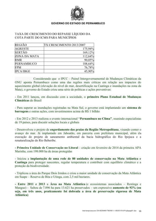 GOVERNO DO ESTADO DE PERNAMBUCO

TAXA DE CRESCIMENTO DO REPASSE LÍQUIDO DA
COTA PARTE DO ICMS PARA MUNICÍPIOS
REGIÃO
AGRESTE
SERTÃO
ZONA DA MATA
RMR
PERNAMBUCO
FPM
IPCA/IBGE

TX CRESCIMENTO 2013/2007
175,94%
169,12%
112,64%
90,05%
108,64%
76,78%
45,90%

Considerando que o IPCC – Painel Intergovernamental de Mudanças Climáticas da
ONU aponta Pernambuco como uma das regiões mais críticas em relação aos impactos do
aquecimento global (elevação do nível do mar, desertificação na Caatinga e inundações na zona da
Mata), o governo do Estado criou uma série de políticas e ações preventivas:
- Em 2011 lançou, em discussão com a sociedade, o primeiro Plano Estadual de Mudanças
Climáticas do Brasil
- Para superar as inundações registradas na Mata Sul, o governo está implantando um sistema de
barragens e outras ações, com investimentos acima de R$ 1 bilhão
- Em 2012 e 2013 realizou o evento internacional “Pernambuco no Clima”, reunindo especialistas
de 19 países, para discutir soluções locais e globais
- Desenvolveu o projeto de engordamento das praias da Região Metropolitana, visando conter o
avanço do mar. Já implantado em Jaboatão, em parceria com prefeitura municipal, além da
execução do projeto de saneamento ambiental da bacia hidrográfica do Rio Ipojuca e a
renaturalização do Rio Beberibe.
- Primeira Unidade de Conservação no Litoral – criação em fevereiro de 2014 da primeira APA
Marinha, com 198.000 ha de áreas protegidas
- Iniciou a implantação de uma rede de 80 unidades de conservação na Mata Atlântica e
Caatinga para proteger nascentes, regular temperatura e contribuir com equilíbrio climático e a
proteção da biodiversidade.
- Triplicou a área do Parque Dois Irmãos e criou a maior unidade de conservação da Mata Atlântica
em Suape – Reserva de Bita e Utinga, com 2,5 mil hectares.
- Entre 2011 e 2013 a Área na Mata Atlântica (e ecossistemas associados – Restinga e
Mangue) – Saltou de 7.096 ha para 13.621 ha preservados – um expressivo aumento de 92% (ou
seja, em três anos, praticamente foi dobrada a área de preservação rigorosa de Mata
Atlântica)

/mnt/temp/unoconv/20140204001700/0011-140203181659-phpapp01.doc

16

 