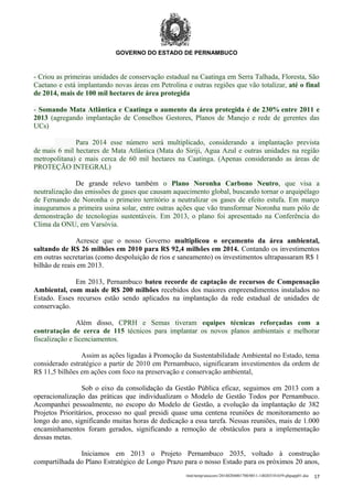 GOVERNO DO ESTADO DE PERNAMBUCO

- Criou as primeiras unidades de conservação estadual na Caatinga em Serra Talhada, Floresta, São
Caetano e está implantando novas áreas em Petrolina e outras regiões que vão totalizar, até o final
de 2014, mais de 100 mil hectares de área protegida
- Somando Mata Atlântica e Caatinga o aumento da área protegida é de 230% entre 2011 e
2013 (agregando implantação de Conselhos Gestores, Planos de Manejo e rede de gerentes das
UCs)
Para 2014 esse número será multiplicado, considerando a implantação prevista
de mais 6 mil hectares de Mata Atlântica (Mata do Siriji, Agua Azul e outras unidades na região
metropolitana) e mais cerca de 60 mil hectares na Caatinga. (Apenas considerando as áreas de
PROTEÇÃO INTEGRAL)
De grande relevo também o Plano Noronha Carbono Neutro, que visa a
neutralização das emissões de gases que causam aquecimento global, buscando tornar o arquipélago
de Fernando de Noronha o primeiro território a neutralizar os gases de efeito estufa. Em março
inauguramos a primeira usina solar, entre outras ações que vão transformar Noronha num pólo de
demonstração de tecnologias sustentáveis. Em 2013, o plano foi apresentado na Conferência do
Clima da ONU, em Varsóvia.
Acresce que o nosso Governo multiplicou o orçamento da área ambiental,
saltando de R$ 26 milhões em 2010 para R$ 92,4 milhões em 2014. Contando os investimentos
em outras secretarias (como despoluição de rios e saneamento) os investimentos ultrapassaram R$ 1
bilhão de reais em 2013.
Em 2013, Pernambuco bateu recorde de captação de recursos de Compensação
Ambiental, com mais de R$ 200 milhões recebidos dos maiores empreendimentos instalados no
Estado. Esses recursos estão sendo aplicados na implantação da rede estadual de unidades de
conservação.
Além disso, CPRH e Semas tiveram equipes técnicas reforçadas com a
contratação de cerca de 115 técnicos para implantar os novos planos ambientais e melhorar
fiscalização e licenciamentos.
Assim as ações ligadas à Promoção da Sustentabilidade Ambiental no Estado, tema
considerado estratégico a partir de 2010 em Pernambuco, significaram investimentos da ordem de
R$ 11,5 bilhões em ações com foco na preservação e conservação ambiental,
Sob o eixo da consolidação da Gestão Pública eficaz, seguimos em 2013 com a
operacionalização das práticas que individualizam o Modelo de Gestão Todos por Pernambuco.
Acompanhei pessoalmente, no escopo do Modelo de Gestão, a evolução da implantação de 382
Projetos Prioritários, processo no qual presidi quase uma centena reuniões de monitoramento ao
longo do ano, significando muitas horas de dedicação a essa tarefa. Nessas reuniões, mais de 1.000
encaminhamentos foram gerados, significando a remoção de obstáculos para a implementação
dessas metas.
Iniciamos em 2013 o Projeto Pernambuco 2035, voltado à construção
compartilhada do Plano Estratégico de Longo Prazo para o nosso Estado para os próximos 20 anos,
/mnt/temp/unoconv/20140204001700/0011-140203181659-phpapp01.doc

17

 
