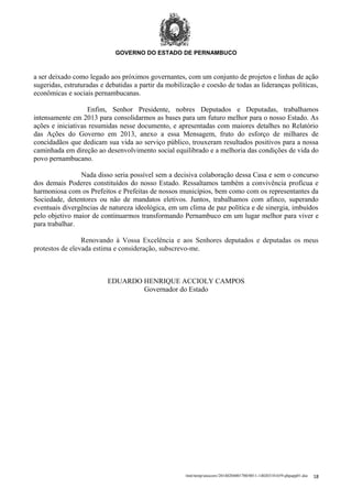 GOVERNO DO ESTADO DE PERNAMBUCO

a ser deixado como legado aos próximos governantes, com um conjunto de projetos e linhas de ação
sugeridas, estruturadas e debatidas a partir da mobilização e coesão de todas as lideranças políticas,
econômicas e sociais pernambucanas.
Enfim, Senhor Presidente, nobres Deputados e Deputadas, trabalhamos
intensamente em 2013 para consolidarmos as bases para um futuro melhor para o nosso Estado. As
ações e iniciativas resumidas nesse documento, e apresentadas com maiores detalhes no Relatório
das Ações do Governo em 2013, anexo a essa Mensagem, fruto do esforço de milhares de
concidadãos que dedicam sua vida ao serviço público, trouxeram resultados positivos para a nossa
caminhada em direção ao desenvolvimento social equilibrado e a melhoria das condições de vida do
povo pernambucano.
Nada disso seria possível sem a decisiva colaboração dessa Casa e sem o concurso
dos demais Poderes constituídos do nosso Estado. Ressaltamos também a convivência profícua e
harmoniosa com os Prefeitos e Prefeitas de nossos municípios, bem como com os representantes da
Sociedade, detentores ou não de mandatos eletivos. Juntos, trabalhamos com afinco, superando
eventuais divergências de natureza ideológica, em um clima de paz política e de sinergia, imbuídos
pelo objetivo maior de continuarmos transformando Pernambuco em um lugar melhor para viver e
para trabalhar.
Renovando à Vossa Excelência e aos Senhores deputados e deputadas os meus
protestos de elevada estima e consideração, subscrevo-me.

EDUARDO HENRIQUE ACCIOLY CAMPOS
Governador do Estado

/mnt/temp/unoconv/20140204001700/0011-140203181659-phpapp01.doc

18

 