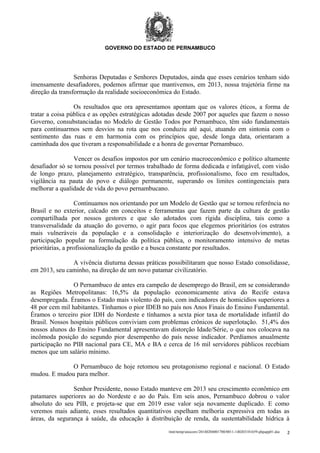 GOVERNO DO ESTADO DE PERNAMBUCO

Senhoras Deputadas e Senhores Deputados, ainda que esses cenários tenham sido
imensamente desafiadores, podemos afirmar que mantivemos, em 2013, nossa trajetória firme na
direção da transformação da realidade socioeconômica do Estado.
Os resultados que ora apresentamos apontam que os valores éticos, a forma de
tratar a coisa pública e as opções estratégicas adotadas desde 2007 por aqueles que fazem o nosso
Governo, consubstanciadas no Modelo de Gestão Todos por Pernambuco, têm sido fundamentais
para continuarmos sem desvios na rota que nos conduziu até aqui, atuando em sintonia com o
sentimento das ruas e em harmonia com os princípios que, desde longa data, orientaram a
caminhada dos que tiveram a responsabilidade e a honra de governar Pernambuco.
Vencer os desafios impostos por um cenário macroeconômico e político altamente
desafiador só se tornou possível por termos trabalhado de forma dedicada e infatigável, com visão
de longo prazo, planejamento estratégico, transparência, profissionalismo, foco em resultados,
vigilância na pauta do povo e diálogo permanente, superando os limites contingenciais para
melhorar a qualidade de vida do povo pernambucano.
Continuamos nos orientando por um Modelo de Gestão que se tornou referência no
Brasil e no exterior, calcado em conceitos e ferramentas que fazem parte da cultura de gestão
compartilhada por nossos gestores e que são adotados com rígida disciplina, tais como a
transversalidade da atuação do governo, o agir para focos que elegemos prioritários (os estratos
mais vulneráveis da população e a consolidação e interiorização do desenvolvimento), a
participação popular na formulação da política pública, o monitoramento intensivo de metas
prioritárias, a profissionalização da gestão e a busca constante por resultados.
A vivência diuturna dessas práticas possibilitaram que nosso Estado consolidasse,
em 2013, seu caminho, na direção de um novo patamar civilizatório.
O Pernambuco de antes era campeão de desemprego do Brasil, em se considerando
as Regiões Metropolitanas: 16,5% da população economicamente ativa do Recife estava
desempregada. Éramos o Estado mais violento do país, com indicadores de homicídios superiores a
48 por cem mil habitantes. Tínhamos o pior IDEB no país nos Anos Finais do Ensino Fundamental.
Éramos o terceiro pior IDH do Nordeste e tínhamos a sexta pior taxa de mortalidade infantil do
Brasil. Nossos hospitais públicos conviviam com problemas crônicos de superlotação. 51,4% dos
nossos alunos do Ensino Fundamental apresentavam distorção Idade/Série, o que nos colocava na
incômoda posição do segundo pior desempenho do país nesse indicador. Perdíamos anualmente
participação no PIB nacional para CE, MA e BA e cerca de 16 mil servidores públicos recebiam
menos que um salário mínimo.
O Pernambuco de hoje retomou seu protagonismo regional e nacional. O Estado
mudou. E mudou para melhor.
Senhor Presidente, nosso Estado manteve em 2013 seu crescimento econômico em
patamares superiores ao do Nordeste e ao do País. Em seis anos, Pernambuco dobrou o valor
absoluto do seu PIB, e projeta-se que em 2019 esse valor seja novamente duplicado. E como
veremos mais adiante, esses resultados quantitativos espelham melhoria expressiva em todas as
áreas, da segurança à saúde, da educação à distribuição de renda, da sustentabilidade hídrica à
/mnt/temp/unoconv/20140204001700/0011-140203181659-phpapp01.doc

2

 