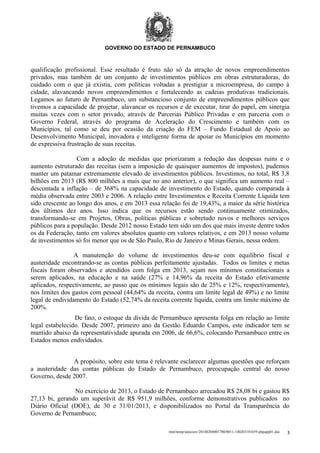GOVERNO DO ESTADO DE PERNAMBUCO

qualificação profissional. Esse resultado é fruto não só da atração de novos empreendimentos
privados, mas também de um conjunto de investimentos públicos em obras estruturadoras, do
cuidado com o que já existia, com políticas voltadas a prestigiar a microempresa, do campo à
cidade, alavancando novos empreendimentos e fortalecendo as cadeias produtivas tradicionais.
Legamos ao futuro de Pernambuco, um substancioso conjunto de empreendimentos públicos que
tivemos a capacidade de projetar, alavancar os recursos e de executar, tirar do papel, em sinergia
muitas vezes com o setor privado, através de Parcerias Público Privadas e em parceria com o
Governo Federal, através do programa de Aceleração do Crescimento e também com os
Municípios, tal como se deu por ocasião da criação do FEM – Fundo Estadual de Apoio ao
Desenvolvimento Municipal, inovadora e inteligente forma de apoiar os Municípios em momento
de expressiva frustração de suas receitas.
Com a adoção de medidas que priorizaram a redução das despesas ruins e o
aumento estruturado das receitas (sem a imposição de quaisquer aumentos de impostos), pudemos
manter um patamar extremamente elevado de investimentos públicos. Investimos, no total, R$ 3,8
bilhões em 2013 (R$ 800 milhões a mais que no ano anterior), o que significa um aumento real –
descontada a inflação – de 368% na capacidade de investimento do Estado, quando comparada à
média observada entre 2003 e 2006. A relação entre Investimentos e Receita Corrente Líquida tem
sido crescente ao longo dos anos, e em 2013 essa relação foi de 19,43%, a maior da série histórica
dos últimos dez anos. Isso indica que os recursos estão sendo continuamente otimizados,
transformando-se em Projetos, Obras, políticas públicas e sobretudo novos e melhores serviços
públicos para a população. Desde 2012 nosso Estado tem sido um dos que mais investe dentre todos
os da Federação, tanto em valores absolutos quanto em valores relativos, e em 2013 nosso volume
de investimentos só foi menor que os de São Paulo, Rio de Janeiro e Minas Gerais, nessa ordem.
A manutenção do volume de investimentos deu-se com equilíbrio fiscal e
austeridade encontrando-se as contas públicas perfeitamente ajustadas. Todos os limites e metas
fiscais foram observados e atendidos com folga em 2013, sejam nos mínimos constitucionais a
serem aplicados, na educação e na saúde (27% e 14,96% da receita do Estado efetivamente
aplicados, respectivamente, ao passo que os mínimos legais são de 25% e 12%, respectivamente),
nos limites dos gastos com pessoal (44,64% da receita, contra um limite legal de 49%) e no limite
legal de endividamento do Estado (52,74% da receita corrente líquida, contra um limite máximo de
200%.
De fato, o estoque da dívida de Pernambuco apresenta folga em relação ao limite
legal estabelecido. Desde 2007, primeiro ano da Gestão Eduardo Campos, este indicador tem se
mantido abaixo da representatividade apurada em 2006, de 66,6%, colocando Pernambuco entre os
Estados menos endividados.
A propósito, sobre este tema é relevante esclarecer algumas questões que reforçam
a austeridade das contas públicas do Estado de Pernambuco, preocupação central do nosso
Governo, desde 2007.
No exercício de 2013, o Estado de Pernambuco arrecadou R$ 28,08 bi e gastou R$
27,13 bi, gerando um superávit de R$ 951,9 milhões, conforme demonstrativos publicados no
Diário Oficial (DOE), de 30 e 31/01/2013, e disponibilizados no Portal da Transparência do
Governo de Pernambuco;
/mnt/temp/unoconv/20140204001700/0011-140203181659-phpapp01.doc

3

 