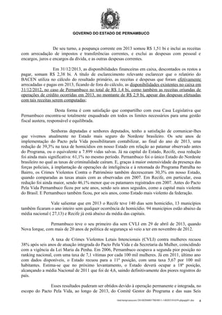 GOVERNO DO ESTADO DE PERNAMBUCO

De seu turno, a poupança corrente em 2013 somou R$ 1,51 bi e inclui as receitas
com arrecadação de impostos e transferências correntes, e exclui as despesas com pessoal e
encargos, juros e encargos da dívida, e as outras despesas correntes.
Em 31/12/2013, as disponibilidades financeiras em caixa, descontados os restos a
pagar, somam R$ 2,38 bi. A título de esclarecimento relevante esclarecer que o relatório do
BACEN utiliza no cálculo do resultado primário, as receitas e despesas que foram efetivamente
arrecadadas e pagas em 2013, ficando de fora do cálculo, as disponibilidades existentes no caixa em
31/12/2012, no caso de Pernambuco no total de R$ 1,4 bi, como também as receitas oriundas de
operações de crédito ocorridas em 2013, no montante de R$ 2,9 bi, apesar das despesas efetuadas
com tais receitas serem computadas;
Desta forma é com satisfação que compartilho com essa Casa Legislativa que
Pernambuco encontra-se totalmente enquadrado em todos os limites necessários para uma gestão
fiscal austera, responsável e equilibrada.
Senhoras deputadas e senhores deputados, tenho a satisfação de comunicar-lhes
que vivemos atualmente no Estado mais seguro do Nordeste brasileiro. Os sete anos de
implementação do Pacto pela Vida possibilitaram contabilizar, ao final do ano de 2013, uma
redução de 39,3% na taxa de homicídios em nosso Estado em relação ao patamar observado antes
do Programa, ou o equivalente a 7.899 vidas salvas. Já na capital do Estado, Recife, essa redução
foi ainda mais significativa: 61,1% no mesmo período. Pernambuco foi o único Estado do Nordeste
brasileiro no qual as taxas de criminalidade caíram. E, graças à maior ostensividade da presença das
forças policiais, à implantação de operações de inteligência e à retomada do Programa Patrulha no
Bairro, os Crimes Violentos Contra o Patrimônio também decresceram 30,3% em nosso Estado,
quando comparadas as taxas atuais com as observadas em 2007. Em Recife, em particular, essa
redução foi ainda maior, sendo 46,1% menor que os patamares registrados em 2007. Antes do Pacto
Pela Vida Pernambuco ficou por sete anos, sendo seis anos seguidos, como a capital mais violenta
do Brasil. E Pernambuco também ficou, por seis anos, como Estado mais violento da federação.
Vale salientar que em 2013 o Recife teve 140 dias sem homicídio, 13 municípios
também ficaram o ano inteiro sem qualquer ocorrência de homicídio. 94 municípios estão abaixo da
média nacional ( 27,13) e Recife já está abaixo da média das capitais.
Pernambuco teve o seu primeiro dia sem CVLI em 29 de abril de 2013, quando
Nova Iorque, com mais de 20 anos de política de segurança só veio a ter em novembro de 2012.
A taxa de Crimes Violentos Letais Intencionais (CVLI) contra mulheres recuou
38% após seis anos de atuação integrada do Pacto Pela Vida e da Secretaria da Mulher, coincidindo
com a vigência da Lei Maria da Penha. Em 2006, Pernambuco ocupava a segunda pior posição no
ranking nacional, com uma taxa de 7,1 vítimas por cada 100 mil mulheres. Já em 2011, último ano
com dados disponíveis, o Estado recuou para a 11ª posição, com uma taxa 5,67 por 100 mil
habitantes. Estima-se que no próximo levantamento, o Estado deverá ocupar a 18ª posição,
alcançando a média Nacional de 2011 que foi de 4,6, saindo definitivamente dos piores registros do
país.
Esses resultados puderam ser obtidos devido à operação permanente e integrada, no
escopo do Pacto Pela Vida, ao longo de 2013, do Comitê Gestor do Programa e das suas Seis
/mnt/temp/unoconv/20140204001700/0011-140203181659-phpapp01.doc

4

 