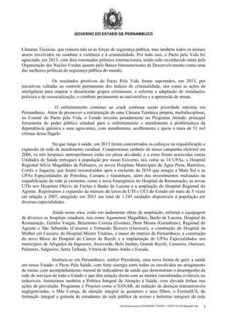 GOVERNO DO ESTADO DE PERNAMBUCO

Câmaras Técnicas, que reúnem não só as forças de segurança pública, mas também todos os demais
atores envolvidos no combate à violência e à criminalidade. Por tudo isso, o Pacto pela Vida foi
agraciado, em 2013, com dois renomados prêmios internacionais, tendo sido reconhecido tanto pela
Organização das Nações Unidas quanto pelo Banco Interamericano de Desenvolvimento como uma
das melhores políticas de segurança pública do mundo.
Os resultados positivos do Pacto Pela Vida foram suportados, em 2013, por
iniciativas voltadas ao controle permanente dos índices de criminalidade, tais como as ações de
inteligência para mapear e desarticular grupos criminosos, a reforma e adaptação de instalações
policiais e de ressocialização, o combate permanente ao narcotráfico e a apreensão de armas.
O enfrentamento contínuo ao crack continua sendo prioridade máxima em
Pernambuco. Atém de promover a estruturação de uma Câmara Temática própria, multidisciplinar,
no Comitê do Pacto pela Vida, o Estado investiu pesadamente no Programa Atitude, principal
ferramenta do poder público estadual para o enfrentamento e atendimento à problemática da
dependência química e seus agravantes, com atendimento, acolhimento e apoio a mais de 51 mil
vítimas desse flagelo.
No que tange à saúde, em 2013 foram concentrados os esforços na requalificação e
expansão da rede de atendimento estadual. Compromisso símbolo de nossa campanha eleitoral em
2006, os três hospitais metropolitanos estão em plena atividade, e a estes foram acrescidas outras
Unidades de Saúde entregues à população por nosso Governo, tais como as 14 UPAs, o Hospital
Regional Sílvio Magalhães de Palmares, os novos Hospitais Municipais de Água Preta, Barreiros,
Cortês e Jaqueira, que foram reconstruídos após a enchente de 2010 que atingiu a Mata Sul e as
UPAs Especialidades de Petrolina, Caruaru e Garanhuns, além dos investimentos realizados na
requalificação da rede já existente, como a nova Emergência no Hospital da Restauração, as novas
UTIs nos Hospitais Otávio de Freitas e Barão de Lucena e a ampliação do Hospital Regional do
Agreste. Registramos a expansão do número de leitos de UTI e UCI do Estado em mais de 5 vezes
em relação a 2007, atingindo em 2013 um total de 1.243 unidades disponíveis à população em
diversas especialidades.
Ainda nesse eixo, estão em andamento obras de ampliação, reforma e equipagem
de diversos os hospitais estaduais, tais como Agamenon Magalhães, Barão de Lucena, Hospital da
Restauração, Getúlio Vargas, Belarmino Correia (Goiana), Dom Moura (Garanhuns), Regional do
Agreste e São Sebastião (Caruaru) e Fernando Bezerra (Ouricuri), a construção do Hospital da
Mulher em Caruaru, do Hospital Mestre Vitalino, o maior do interior de Pernambuco, a construção
do novo Bloco do Hospital do Câncer de Recife e a implantação de UPAs Especialidades nos
municípios de Afogados da Ingazeira, Arcoverde, Belo Jardim, Grande Recife, Limoeiro, Ouricuri,
Palmares, Salgueiro, Serra Talhada, Vitória de Santo Antão e Escada.
Instituiu-se em Pernambuco, senhor Presidente, uma nova forma de gerir a saúde
em nosso Estado: o Pacto Pela Saúde, com forte sinergia entre todos os envolvidos no atingimento
de metas, com acompanhamento mensal de indicadores de saúde que demonstram o desempenho da
rede de serviços de todo o Estado e que têm relação direta com as mortes consideradas evitáveis ou
reduzíveis. Instituímos também a Política Integral de Atenção à Saúde, com elevada ênfase nas
ações de prevenção. Programas e Projetos como o SANAR, de redução de doenças transmissíveis
negligenciadas, o Mãe Coruja, de atenção integral às gestantes e seus filhos, o FormaSUS, de
formação integral e gratuita de estudantes da rede pública de ensino e bolsistas integrais da rede
/mnt/temp/unoconv/20140204001700/0011-140203181659-phpapp01.doc

5

 