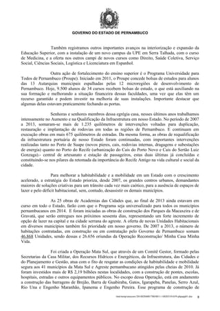 GOVERNO DO ESTADO DE PERNAMBUCO

Também registramos outros importantes avanços na interiorização e expansão da
Educação Superior, com a instalação de um novo campus da UPE em Serra Talhada, com o curso
de Medicina, e a oferta nos outros campi de novos cursos como Direito, Saúde Coletiva, Serviço
Social, Ciências Sociais, Logística e Licenciatura em Espanhol.
Outra ação de fortalecimento do ensino superior é o Programa Universidade para
Todos de Pernambuco (Proupe). Iniciado em 2011, o Proupe concede bolsas de estudos para alunos
das 13 Autarquias municipais espalhadas pelas 12 microregiões de desenvolvimento de
Pernambuco. Hoje, 9.500 alunos de 34 cursos recebem bolsas de estudo, o que está auxiliando na
sua formação e melhorando a situação financeira dessas faculdades, uma vez que elas têm um
recurso garantido e podem investir na melhoria de suas instalações. Importante destacar que
algumas delas estavam praticamente fechando as portas.
Senhoras e senhores membros dessa egrégia casa, nesses últimos anos trabalhamos
intensamente no Aumento e na Qualificação da Infraestrutura em nosso Estado. No período de 2007
a 2013, somaram-se mais de 1.235 quilômetros de intervenções voltadas para duplicação,
restauração e implantação de rodovias em todas as regiões de Pernambuco. E continuam em
execução obras em mais 675 quilômetros de estradas. Da mesma forma, as obras de requalificação
da infraestrutura portuária de nosso Estado foram continuadas, com importantes intervenções
realizadas tanto no Porto de Suape (novos píeres, cais, rodovias internas, dragagens e subestações
de energia) quanto no Porto do Recife (urbanização do Cais do Porto Novo e Cais do Sertão Luiz
Gonzaga).- central de artesanato e estação de passageiros, estas duas últimas já concluídas e
constituindo-se nos pilares da retomada da importância do Recife Antigo na vida cultural e social da
cidade.
Para melhorar a habitabilidade e a mobilidade em um Estado com o crescimento
acelerado, a estratégia do Estado prioriza, desde 2007, os grandes centros urbanos, demandantes
maiores de soluções criativas para um trânsito cada vez mais caótico, para a ausência de espaços de
lazer e pelo déficit habitacional, sem, contudo, desassistir os demais municípios.
As 25 obras de Academias das Cidades que, ao final de 2013 ainda estavam em
curso em todo o Estado, farão com que o Programa seja universalizado para todos os municípios
pernambucanos em 2014. E foram iniciadas as obras de construção dos Parques da Macaxeira e de
Gravatá, que serão entregues nos próximos sessenta dias, representando um forte incremento de
opção de lazer na capital e na cidade serrana do agreste. A oferta de novas Unidades Habitacionais
em diversos municípios também foi prioridade em nosso governo. De 2007 a 2013, o número de
habitações contratadas, em construção ou em contratação pelo Governo de Pernambuco somam
46.868 Unidades, sendo dessas e 26.656 oriundas da Operação Reconstrução/ Minha Casa Minha
Vida.
Foi criada a Operação Mata Sul, que através de um Comitê Gestor, formado pelas
Secretarias da Casa Militar, dos Recursos Hídricos e Energéticos, da Infraestrutura, das Cidades e
do Planejamento e Gestão, atua com o fito de resgatar as condições de habitabilidade e mobilidade
segura aos 41 municípios da Mata Sul e Agreste pernambucano atingidos pelas cheias de 2010. Já
foram investidos mais de R$ 2,19 bilhões nestas localidades, com a construção de pontes, escolas,
hospitais, estradas e outros equipamentos públicos. No escopo dessa Operação, está em andamento
a construção das barragens de Brejão, Barra de Guabiraba, Gatos, Igarapeba, Panelas, Serro Azul,
Rio Una e Engenho Maranhão, Ipanema e Engenho Pereira. Esse programa de construção de
/mnt/temp/unoconv/20140204001700/0011-140203181659-phpapp01.doc

8

 