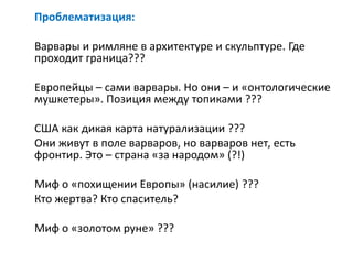 Проблематизация:
Варвары и римляне в архитектуре и скульптуре. Где
проходит граница???
Европейцы – сами варвары. Но они – и «онтологические
мушкетеры». Позиция между топиками ???
США как дикая карта натурализации ???
Они живут в поле варваров, но варваров нет, есть
фронтир. Это – страна «за народом» (?!)
Миф о «похищении Европы» (насилие) ???
Кто жертва? Кто спаситель?
Миф о «золотом руне» ???
 