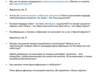 • Мы как-то умеем оперировать символьным умозрением. Можно ли назвать
его семиотическим?
Вероятно, да 
• А есть ли семантическое и образное умозрение? Или в платоновом подходе
неотъемлемым является, что слова – это тени сущностей?
• В каком подходе слова – не тени, но образы сущностей? А в каком сущности –
образы слов? Карта – это образ местности или местность – это образ карты?
• Разобравшись с тенями и образами не возникает ли у нас «Чёрной Дороги»?
Вероятно, да 
• Каково отношение между теорийками и гипотезами? Можно ли на
пространстве теориек ввести процедуру фальсификации по Попперу или как-
либо ещё?
Будем разбирать на семинаре по теории метафор. Гипотеза – это
теорийка с недостаточными (по чьему-то мнению ) основаниями. А какие
основания достаточны?
• Как связаны точки фальсификации и «wildcards»?
Точки фальсификации описывают места, где вероятны «дикие карты»
 