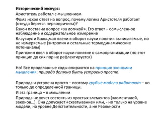 Исторический экскурс:
Аристотель работал с мышлением
Фома искал ответ на вопрос, почему логика Аристотеля работает
(откуда берется первопричина)?
Бэкон поставил вопрос «за логикой». Его ответ – осмысленное
наблюдение и содержательное измерение
Клаузиус и Больцман ввели в оборот науки понятия вычисляемые, но
не измеряемые (энтропия и остальные термодинамические
потенциалы)
Пригожин ввел в оборот науки понятие о самоорганизации (но этот
принцип до сих пор не рефлектируется)
Но! Все проделанные ходы опираются на принцип экономии
мышления: природа должна быть устроено просто.
Природа и устроена просто – поэтому грубые модели работают – но
только до определенной границы.
И эта граница – в мышлении
Природа не хочет состоять из простых элементов (элементалей,
законов…). Она допускает «схватывание» ими, - но только на уровне
модели, на уровне Действительности, а не Реальности
 