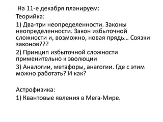 На 11-е декабря планируем:
Теорийка:
1) Два-три неопределенности. Законы
неопределенности. Закон избыточной
сложности и, возможно, новая прядь… Связки
законов???
2) Принцип избыточной сложности
применительно к эволюции
3) Аналогии, метафоры, анагогии. Где с этим
можно работать? И как?
Астрофизика:
1) Квантовые явления в Мега-Мире.
 