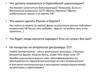 • Что должно измениться в Европейской цивилизации?
Как должен измениться доминирующий? Например, было ли
достаточно развалить СССР? Убрать Меркель? Убрать
глобализацию самим, а не ждать РФ?
• Что нужно сделать России и Европе?
Как найти (и можно ли найти) фокус на растяжке разных подходов к
мигрантам? (В России эти подходы – другие, но модели нет, есть
практики…)
• Что будет, когда кончатся варвары? Есть ли «игра» без них?
• Не лекарство ли антропоток (ретровирус )?
Любой (антропо)ток – это и жемчужины культуры, и болезни.
Вливается другое. Может быть, новое? Или даже иное ?
Каждая цивилизация вносит свое: трансформируется ли,
обогащается ои европейская культура за счет антропотока?
В чем мета-онтологическая и культурная коммуникация между
мигрантами и европейцами?
 
