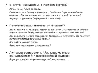 • В чем трансцендентный аспект антропотока?
Зачем «они» прут в Европу?
Смысл ехать в Европу закончился… Проблемы Европы находятся
внутри… Как встать на место мигрантов в такой ситуации?
Варвары и фронтир (внутренний и внешний)
• Поколения звезд – и поколения миграций?
Конец звездной эволюции: черная дыра, новая или сверхновая и белый
карлик, красная дыра, остывшая звезда. С народами это так же?
Как выделить «взрыв сверхновой» (с красными карликами все понятно,
выделяет демографический крах…)
Как найти черные дыры?
Была ли «сверхновая» у мигрантов?
• Лингвистические аспекты? Языковые маркеры
взаимодействия? (Индоевропейский семинар).
Варвары говорят на (неиндоевропейских) языках…
 