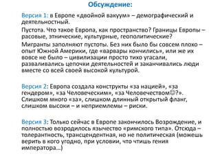 Обсуждение:
Версия 1: в Европе «двойной вакуум» – демографический и
деятельностный.
Пустота. Что такое Европа, как пространство? Границы Европы –
расовые, этнические, культурные, геополитические?
Мигранты заполняют пустоты. Без них было бы совсем плохо –
опыт Южной Америки, где «варвары кончились», или же их
вовсе не было – цивилизации просто тихо угасали,
разваливались цепочки деятельностей и заканчивались люди
вместе со всей своей высокой культурой.
Версия 2: Европа создала конструкты «за нацией», «за
гендером», «за Человеческим», «за Человечеством?».
Слишком много «за», слишком длинный открытый фланг,
слишком высоки – и неприемлемы – риски.
Версия 3: Только сейчас в Европе закончилось Возрождение, и
полностью возродилось язычество «римского типа». Отсюда –
толерантность, трансцендентная, но не политическая (можешь
верить в кого угодно, при условии, что чтишь гения
императора…)
 
