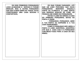 OS DOIS PRIMEIROS PORQUINHOS
LOGO ACABARAM O SERVIÇO E FORAM
BRINCAR, MAS O OUTRO PORQUINHO
QUE ERA O MAIS SÁBIO DE TODOS, FICOU
CONSTRUINDO UMA CASA SEGURA E
CONFORTÁVEL
OS DIAS FORAM PASSANDO, ATÉ
QUE UM LOBO PERCEBEU QUE HAVIA
PORQUINHOS MORANDO NAQUELA
PARTE DA FLORESTA. O LOBO SENTIU
SUA BARRIGA RONCAR DE FOME, SÓ
PENSAVA EM COMER OS PORQUINHOS.
ENTÃO O LOBO SE DIRIGIU À CASA
DO PRIMEIRO PORQUINHO, BATEU NA
PORTA, E DISSE:
_ PORQUINHO, PORQUINHO, ABRE
A TUA PORTA OU SOPRAREI E A TUA
CASA DERRUBAREI!
COMO O PORQUINHO NÃO ABRIU A
PORTA O LOBO ASSOPROU, ASSOPROU
ATÉ QUE A CASA CAIU E O PORQUINHO
COM MEDO FUGIU PARA A CASA DO SEU
IRMÃO.
 