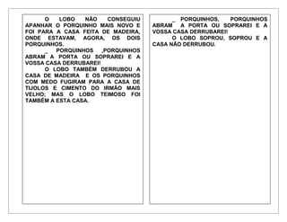 O LOBO NÃO CONSEGUIU
APANHAR O PORQUINHO MAIS NOVO E
FOI PARA A CASA FEITA DE MADEIRA,
ONDE ESTAVAM, AGORA, OS DOIS
PORQUINHOS.
_ PORQUINHOS ,PORQUINHOS
ABRAM A PORTA OU SOPRAREI E A
VOSSA CASA DERRUBAREI!
O LOBO TAMBÉM DERRUBOU A
CASA DE MADEIRA E OS PORQUINHOS
COM MEDO FUGIRAM PARA A CASA DE
TIJOLOS E CIMENTO DO IRMÃO MAIS
VELHO; MAS O LOBO TEIMOSO FOI
TAMBÉM A ESTA CASA.
_ PORQUINHOS, PORQUINHOS
ABRAM A PORTA OU SOPRAREI E A
VOSSA CASA DERRUBAREI!
O LOBO SOPROU, SOPROU E A
CASA NÃO DERRUBOU.
 