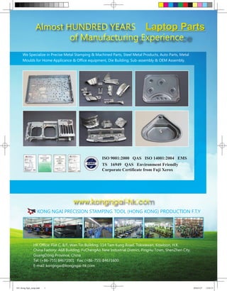Almost HUNDRED YEARS Laptop Parts
                           of Manufacturing Experience
      We Specialize in Precise Metal Stamping & Machined Parts, Steel Metal Products, Auto Parts, Metal
      Moulds for Home Applicance & Office equipment, Die Building; Sub-assembly & OEM Assembly.




                                                        ISO 9001:2000 QAS ISO 14001:2004 EMS
                                                        TS 16949 QAS Environment Friendly
                                                        Corporate Certificate from Fuji Xerox




                                       www.kongngai-hk.com
                     KONG NGAI PRECISION STAMPING TOOL (HONG KONG) PRODUCTION F.T.Y




                 HK Office: Flat C, 8/F, Wan Tin Building, 114 Tam Kung Road, Tokwawan, Kowloon, H.K.
                 China Factory: A68 Building, FuChengAo New Industrial District, PingHu Town, ShenZhen City,
                 GuangDong Province, China
                 Tel: (+86-755) 84671001 Fax: (+86-755) 84671600
                 E-mail: kongngai@kongngai-hk.com




1011 Kong Ngai_ecmp.indd   1                                                                                   2010-9-27   12:03:51
 