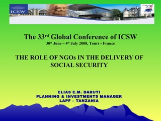 THE ROLE OF NGOs IN THE DELIVERY OF SOCIAL SECURITY ELIAS E.M. BARUTI PLANNING & INVESTMENTS MANAGER LAPF – TANZANIA The 33 rd  Global Conference of ICSW 30 th  June – 4 th  July 2008, Tours - France 