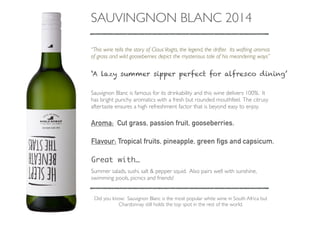 SAUVINGNON BLANC 2014
“This wine tells the story of Claus Voigts, the legend, the drifter. Its wafting aromas
of grass and wild gooseberries depict the mysterious tale of his meandering ways”
‘A lazy summer sipper perfect for alfresco dining’
Sauvignon Blanc is famous for its drinkability and this wine delivers 100%. It
has bright punchy aromatics with a fresh but rounded mouthfeel. The citrusy
aftertaste ensures a high refreshment factor that is beyond easy to enjoy.
Aroma: Cut grass, passion fruit, gooseberries.
Flavour: Tropical fruits, pineapple, green figs and capsicum.
Did you know: Sauvignon Blanc is the most popular white wine in South Africa but
Chardonnay still holds the top spot in the rest of the world.
Great with…
Summer salads, sushi, salt & pepper squid. Also pairs well with sunshine,
swimming pools, picnics and friends!
 