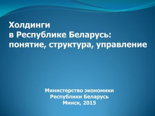 Холдинги
в Республике Беларусь:
понятие, структура, управление
Министерство экономики
Республики Беларусь
Минск, 2015
 