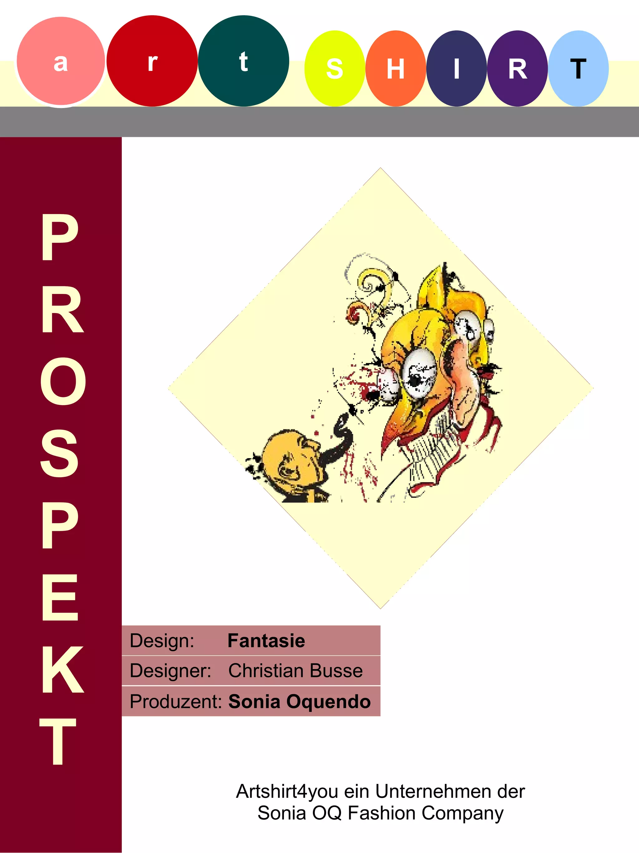 a    r         t         S      H     I      R    T




P
R
O
S
P
E   Design:   Fantasie

K   Designer: Christian Busse
    Produzent: Sonia Oquendo

T
               Artshirt4you ein Unternehmen der
                 Sonia OQ Fashion Company
 