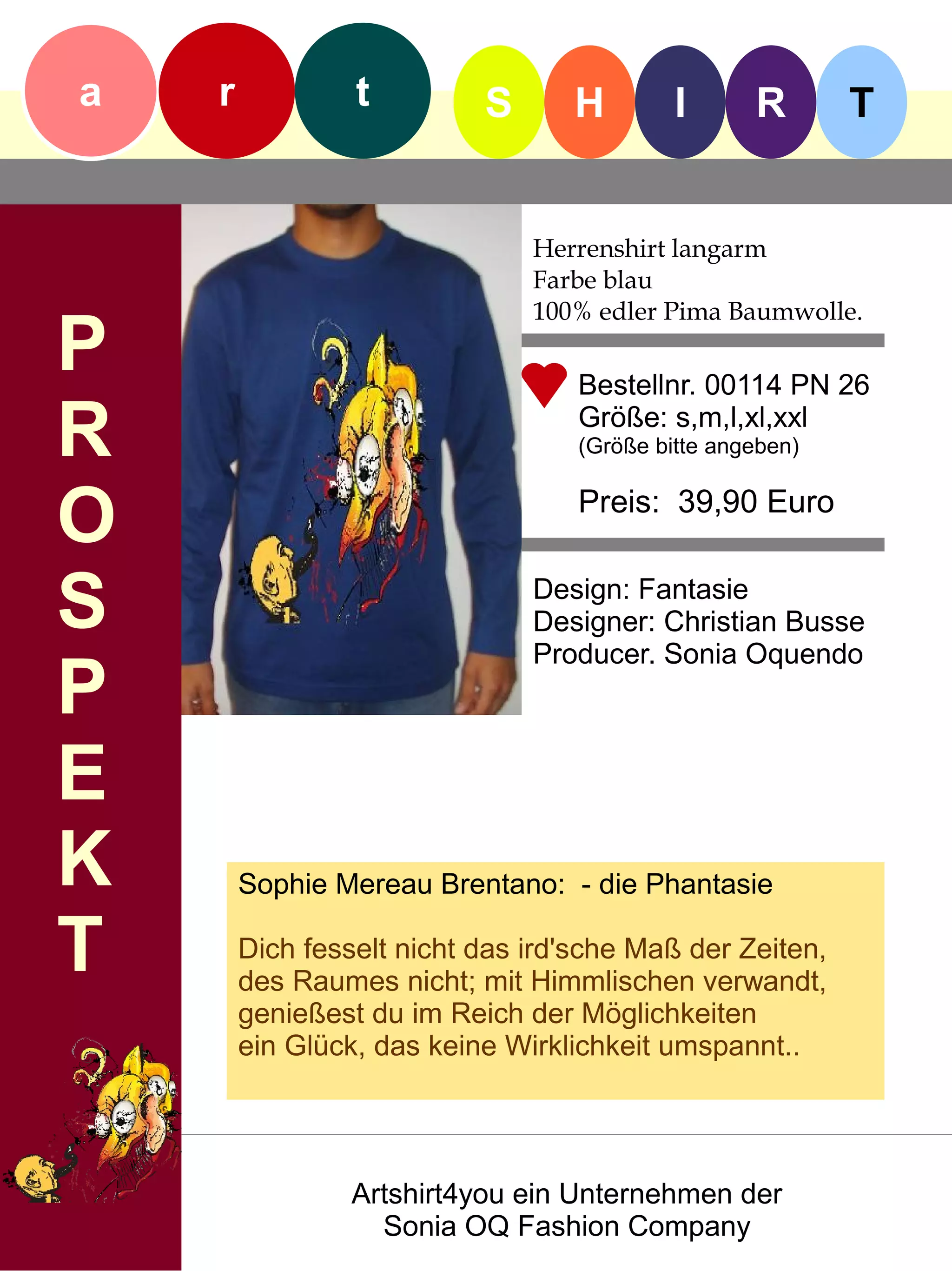 a   r            t         S      H         I      R       T


                               Herrenshirt langarm
                               Farbe blau
                               100% edler Pima Baumwolle.
P                                  Bestellnr. 00114 PN 26

R                                  Größe: s,m,l,xl,xxl
                                   (Größe bitte angeben)


O                                  Preis: 39,90 Euro


S                              Design: Fantasie
                               Designer: Christian Busse
                               Producer. Sonia Oquendo
P
E
K       Sophie Mereau Brentano: - die Phantasie

T       Dich fesselt nicht das ird'sche Maß der Zeiten,
        des Raumes nicht; mit Himmlischen verwandt,
        genießest du im Reich der Möglichkeiten
        ein Glück, das keine Wirklichkeit umspannt..




                 Artshirt4you ein Unternehmen der
                   Sonia OQ Fashion Company
 