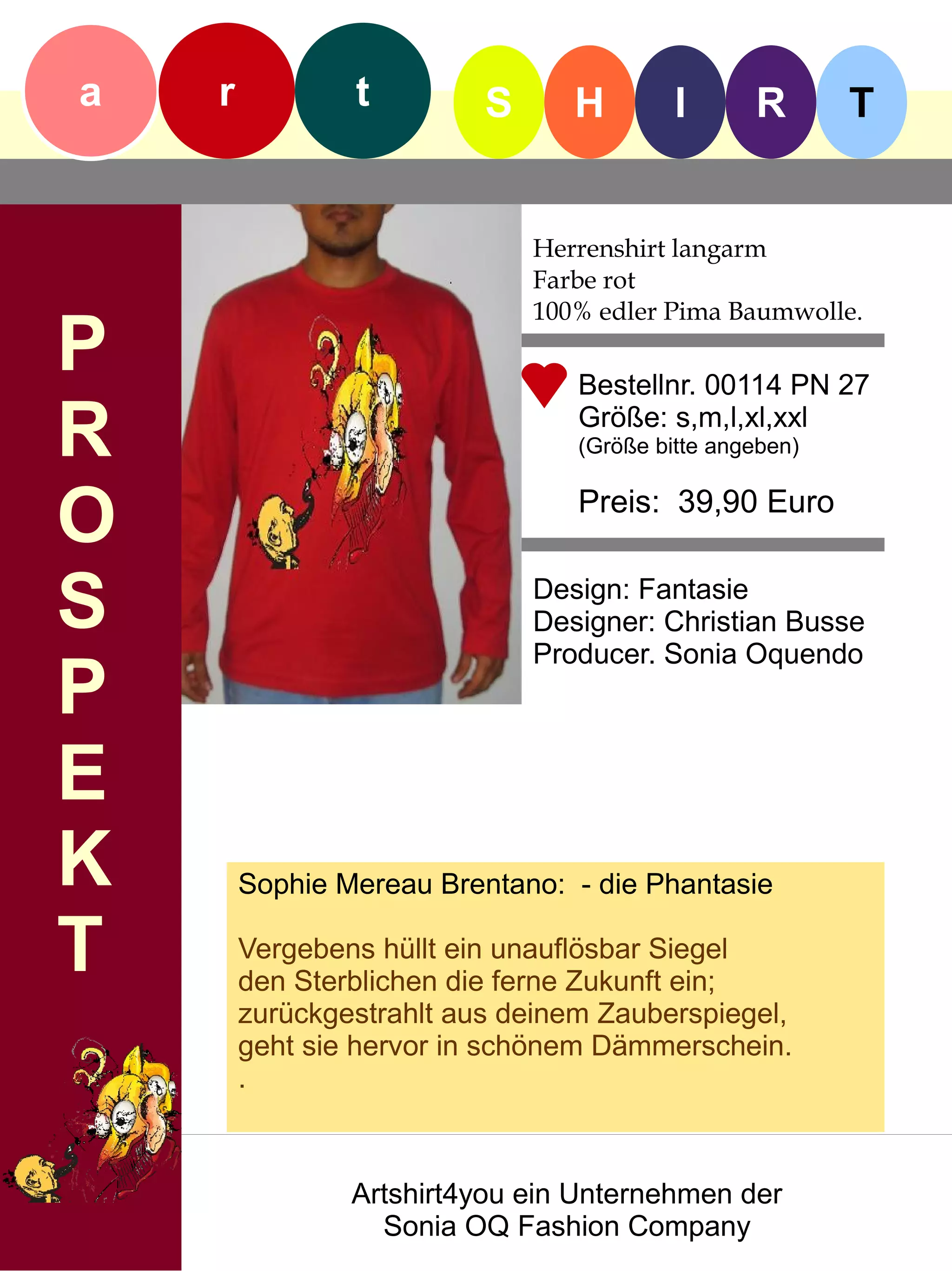 a   r           t         S      H        I      R       T


                              Herrenshirt langarm
                              Farbe rot
                              100% edler Pima Baumwolle.
P                                Bestellnr. 00114 PN 27

R                                Größe: s,m,l,xl,xxl
                                 (Größe bitte angeben)


O                                Preis: 39,90 Euro


S                             Design: Fantasie
                              Designer: Christian Busse
                              Producer. Sonia Oquendo
P
E
K       Sophie Mereau Brentano: - die Phantasie

T       Vergebens hüllt ein unauflösbar Siegel
        den Sterblichen die ferne Zukunft ein;
        zurückgestrahlt aus deinem Zauberspiegel,
        geht sie hervor in schönem Dämmerschein.
        .



                Artshirt4you ein Unternehmen der
                  Sonia OQ Fashion Company
 