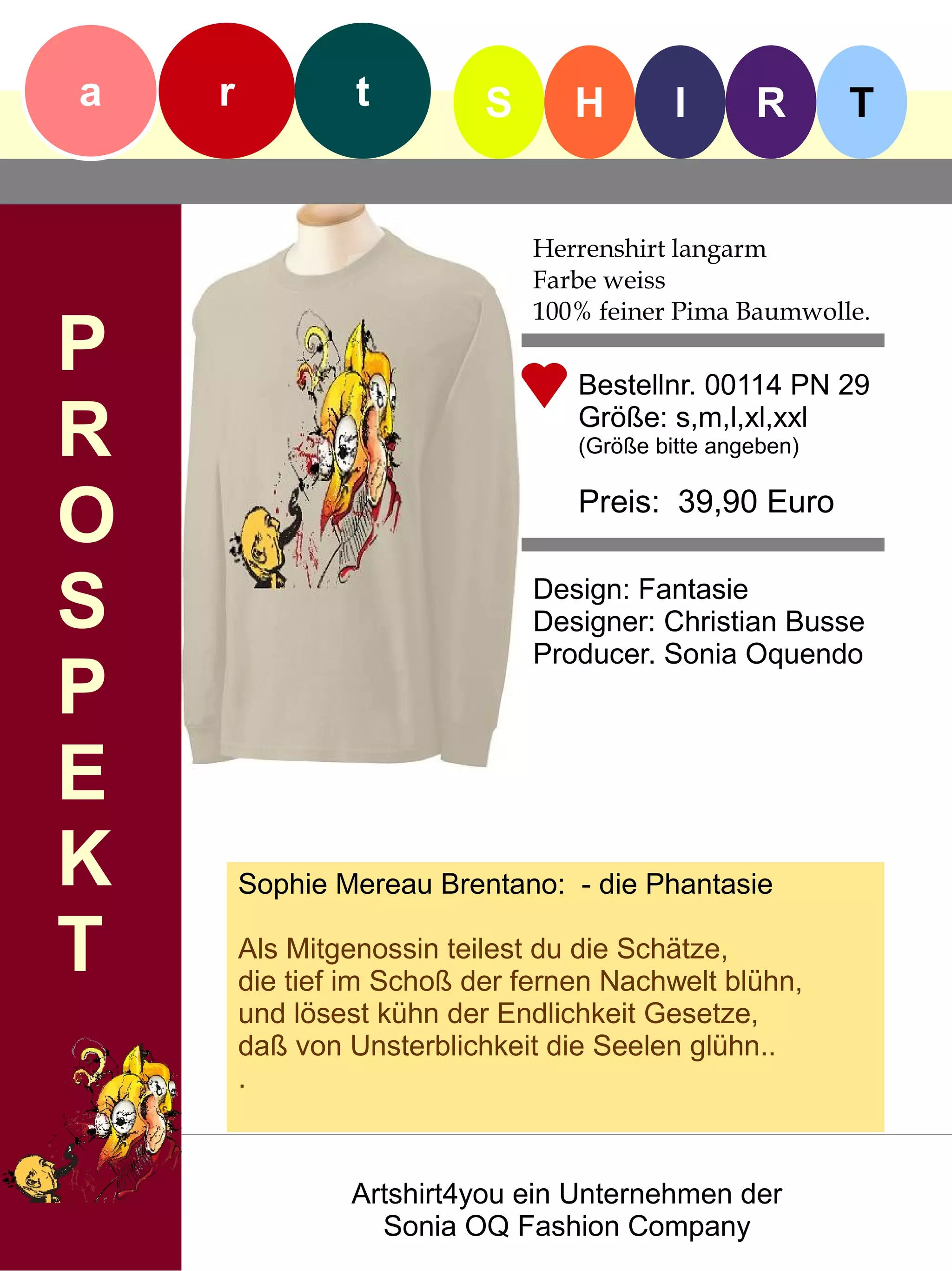 a   r            t         S      H        I      R       T


                               Herrenshirt langarm
                               Farbe weiss
                               100% feiner Pima Baumwolle.
P                                 Bestellnr. 00114 PN 29

R                                 Größe: s,m,l,xl,xxl
                                  (Größe bitte angeben)


O                                 Preis: 39,90 Euro


S                              Design: Fantasie
                               Designer: Christian Busse
                               Producer. Sonia Oquendo
P
E
K       Sophie Mereau Brentano: - die Phantasie

T       Als Mitgenossin teilest du die Schätze,
        die tief im Schoß der fernen Nachwelt blühn,
        und lösest kühn der Endlichkeit Gesetze,
        daß von Unsterblichkeit die Seelen glühn..
        .



                Artshirt4you ein Unternehmen der
                  Sonia OQ Fashion Company
 