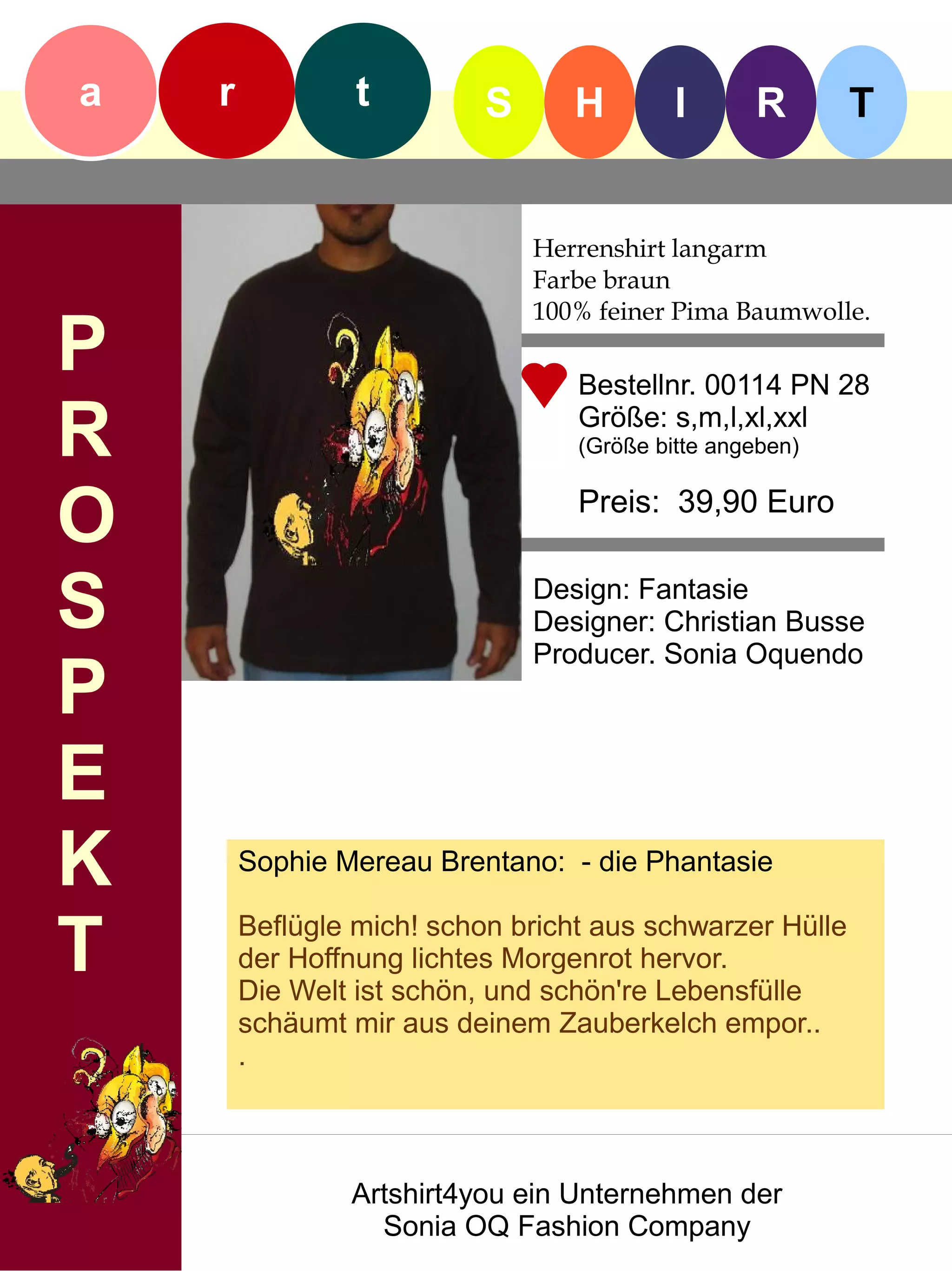 a   r            t         S      H        I      R       T


                               Herrenshirt langarm
                               Farbe braun
                               100% feiner Pima Baumwolle.
P                                 Bestellnr. 00114 PN 28

R                                 Größe: s,m,l,xl,xxl
                                  (Größe bitte angeben)


O                                 Preis: 39,90 Euro


S                              Design: Fantasie
                               Designer: Christian Busse
                               Producer. Sonia Oquendo
P
E
K       Sophie Mereau Brentano: - die Phantasie


T       Beflügle mich! schon bricht aus schwarzer Hülle
        der Hoffnung lichtes Morgenrot hervor.
        Die Welt ist schön, und schön're Lebensfülle
        schäumt mir aus deinem Zauberkelch empor..
        .



                Artshirt4you ein Unternehmen der
                  Sonia OQ Fashion Company
 