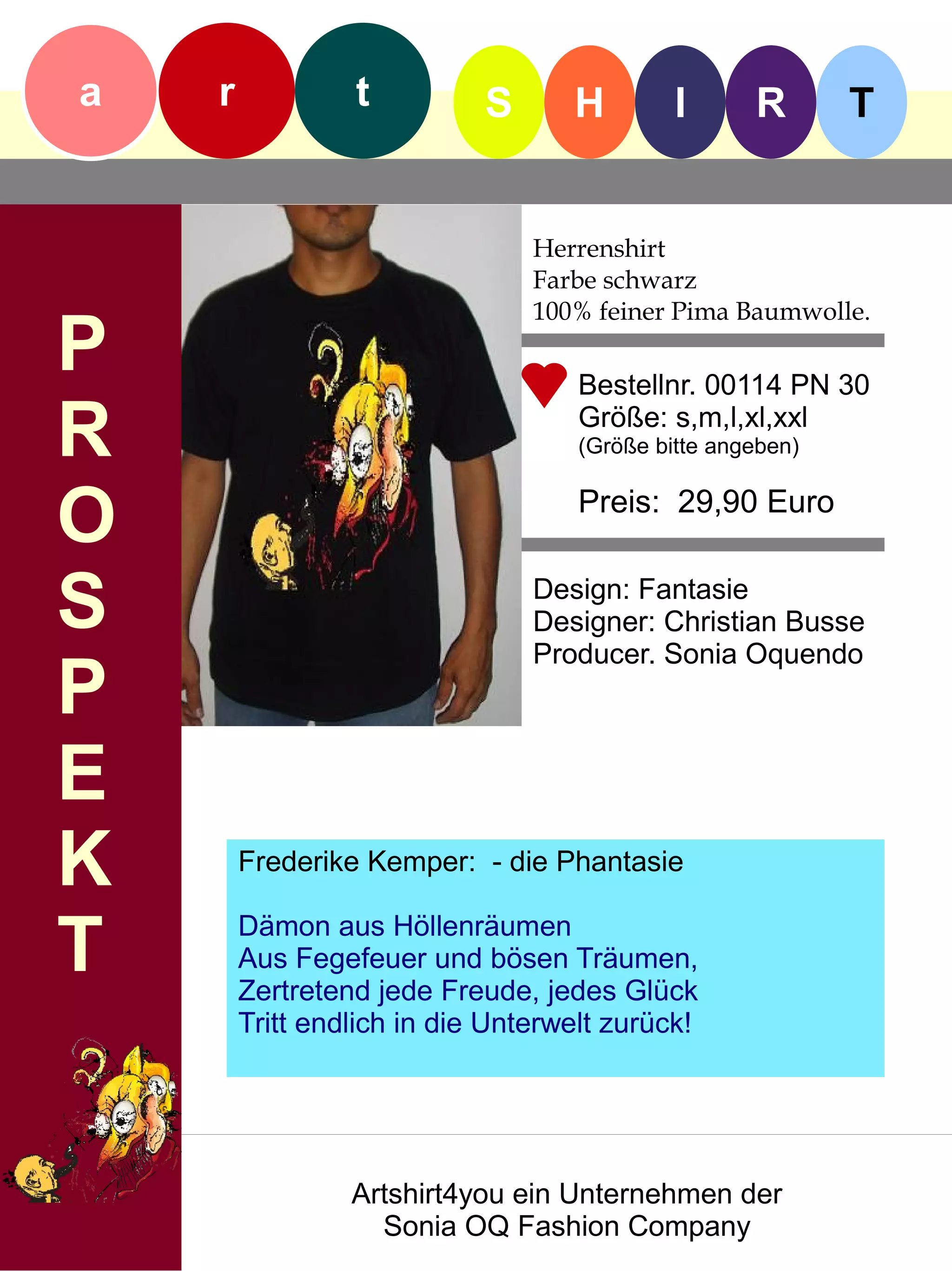 a   r            t          S      H         I      R       T


                                Herrenshirt
                                Farbe schwarz
                                100% feiner Pima Baumwolle.
P                                   Bestellnr. 00114 PN 30

R                                   Größe: s,m,l,xl,xxl
                                    (Größe bitte angeben)


O                                   Preis: 29,90 Euro


S                               Design: Fantasie
                                Designer: Christian Busse
                                Producer. Sonia Oquendo
P
E
K       Frederike Kemper: - die Phantasie


T       Dämon aus Höllenräumen
        Aus Fegefeuer und bösen Träumen,
        Zertretend jede Freude, jedes Glück
        Tritt endlich in die Unterwelt zurück!




                 Artshirt4you ein Unternehmen der
                   Sonia OQ Fashion Company
 