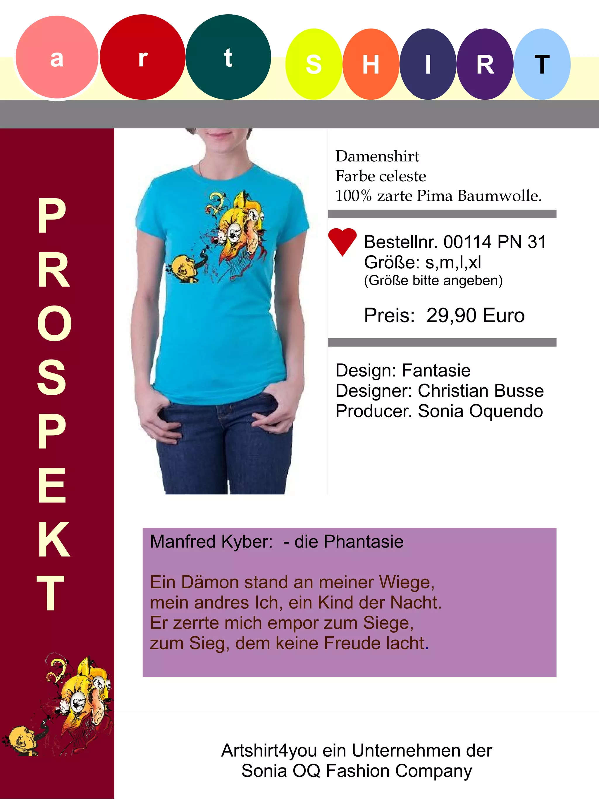 a   r            t         S      H        I      R       T


                               Damenshirt
                               Farbe celeste
                               100% zarte Pima Baumwolle.
P                                 Bestellnr. 00114 PN 31

R                                 Größe: s,m,l,xl
                                  (Größe bitte angeben)


O                                 Preis: 29,90 Euro


S                              Design: Fantasie
                               Designer: Christian Busse
                               Producer. Sonia Oquendo
P
E
K       Manfred Kyber: - die Phantasie


T       Ein Dämon stand an meiner Wiege,
        mein andres Ich, ein Kind der Nacht.
        Er zerrte mich empor zum Siege,
        zum Sieg, dem keine Freude lacht.




                Artshirt4you ein Unternehmen der
                  Sonia OQ Fashion Company
 