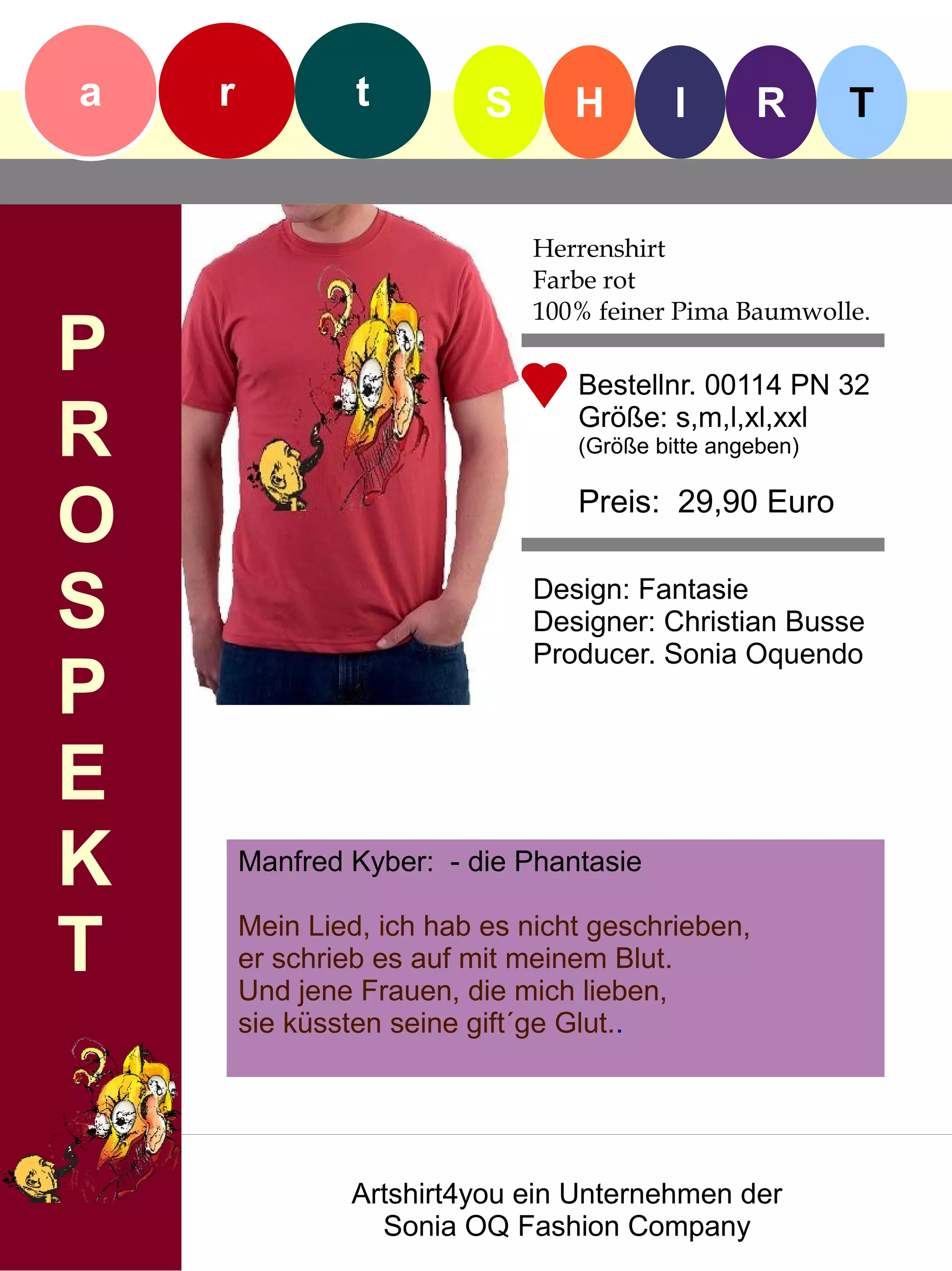 a   r            t         S      H        I       R      T


                               Herrenshirt
                               Farbe rot
                               100% feiner Pima Baumwolle.
P                                 Bestellnr. 00114 PN 32

R                                 Größe: s,m,l,xl,xxl
                                  (Größe bitte angeben)


O                                 Preis: 29,90 Euro


S                              Design: Fantasie
                               Designer: Christian Busse
                               Producer. Sonia Oquendo
P
E
K       Manfred Kyber: - die Phantasie


T       Mein Lied, ich hab es nicht geschrieben,
        er schrieb es auf mit meinem Blut.
        Und jene Frauen, die mich lieben,
        sie küssten seine gift´ge Glut..




                Artshirt4you ein Unternehmen der
                  Sonia OQ Fashion Company
 