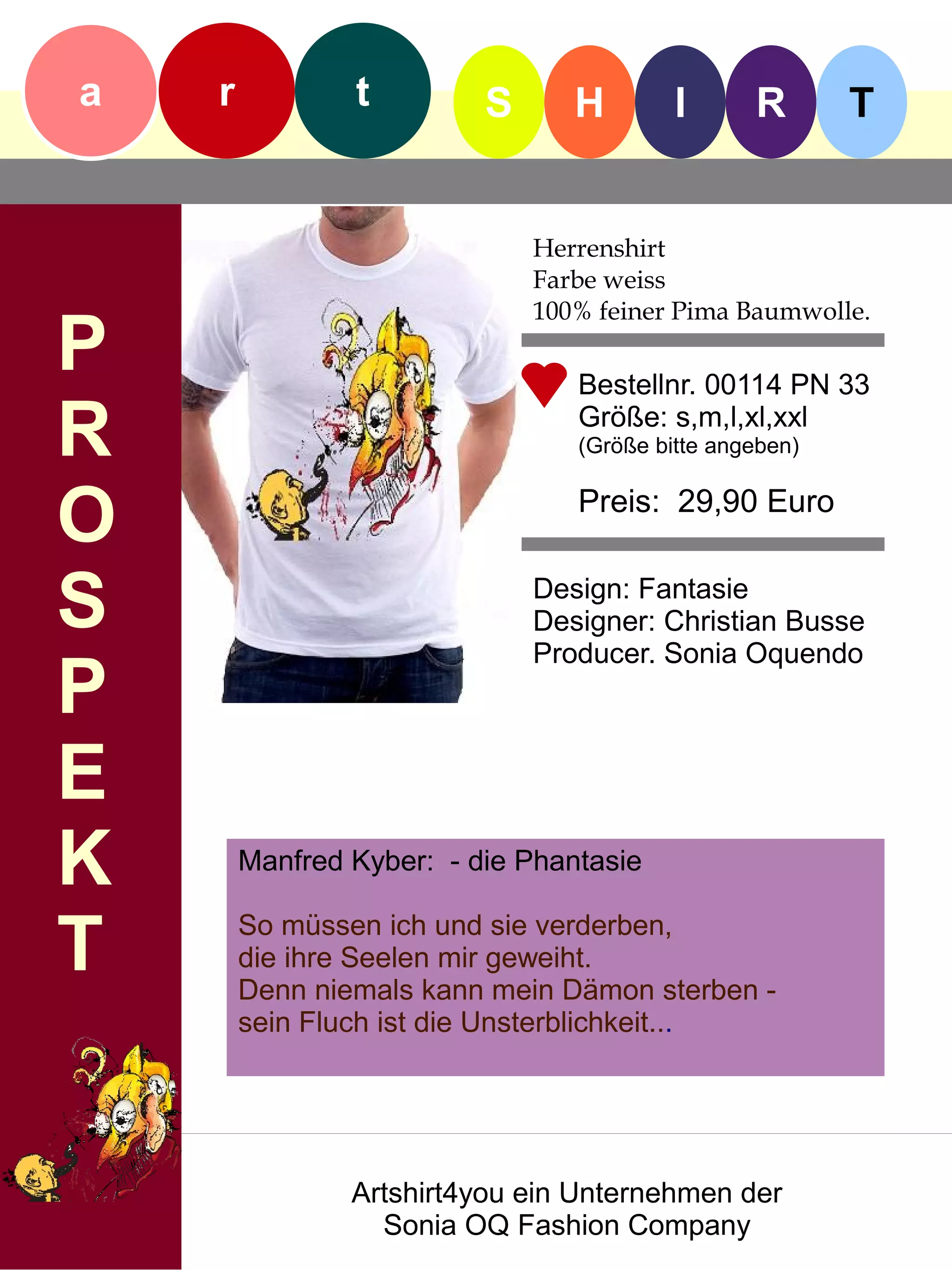a   r           t         S      H        I      R       T


                              Herrenshirt
                              Farbe weiss
                              100% feiner Pima Baumwolle.
P                                Bestellnr. 00114 PN 33

R                                Größe: s,m,l,xl,xxl
                                 (Größe bitte angeben)


O                                Preis: 29,90 Euro


S                             Design: Fantasie
                              Designer: Christian Busse
                              Producer. Sonia Oquendo
P
E
K       Manfred Kyber: - die Phantasie


T       So müssen ich und sie verderben,
        die ihre Seelen mir geweiht.
        Denn niemals kann mein Dämon sterben -
        sein Fluch ist die Unsterblichkeit...




                Artshirt4you ein Unternehmen der
                  Sonia OQ Fashion Company
 