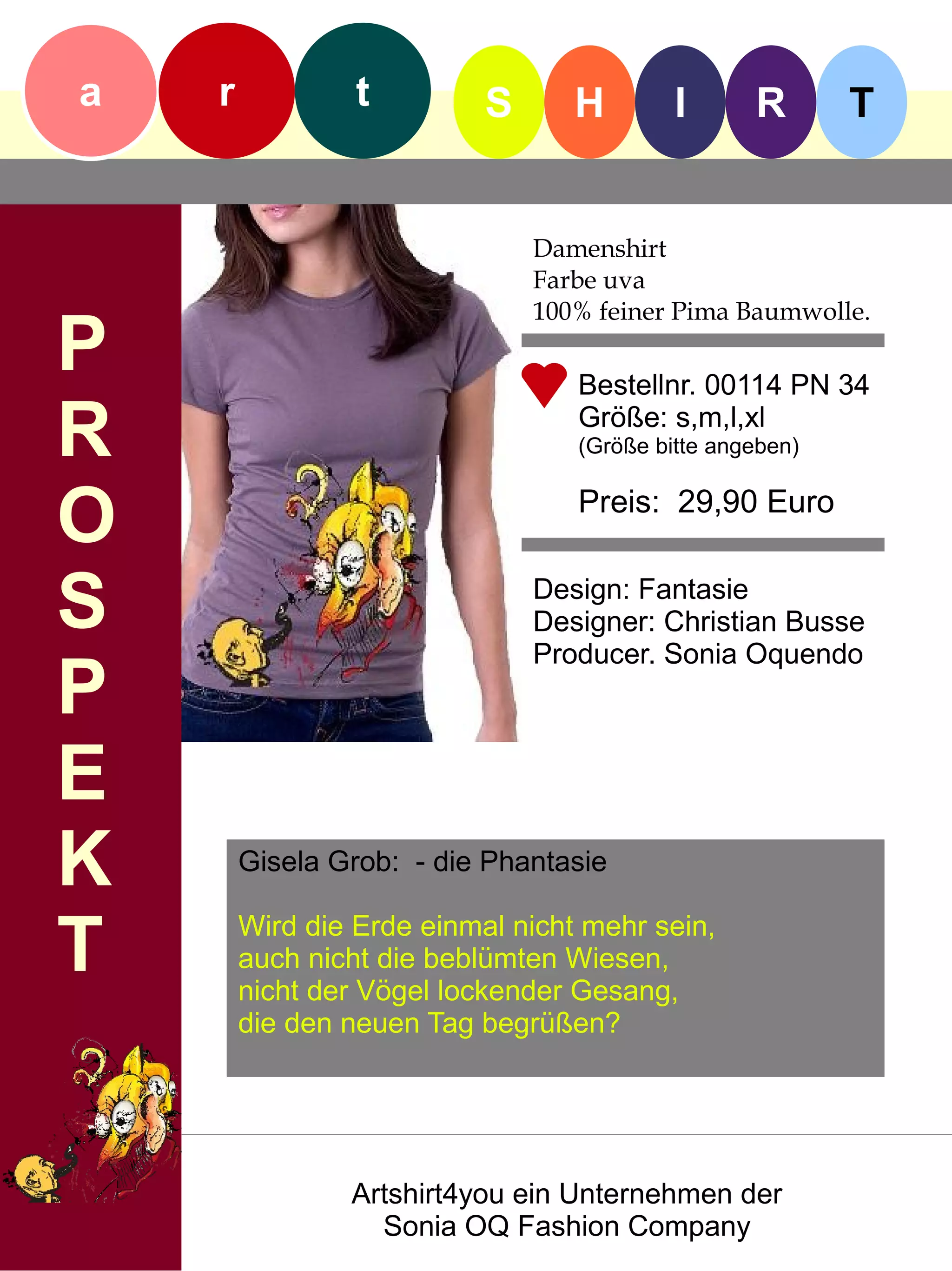 a   r            t         S      H        I      R       T


                               Damenshirt
                               Farbe uva
                               100% feiner Pima Baumwolle.
P                                 Bestellnr. 00114 PN 34

R                                 Größe: s,m,l,xl
                                  (Größe bitte angeben)


O                                 Preis: 29,90 Euro


S                              Design: Fantasie
                               Designer: Christian Busse
                               Producer. Sonia Oquendo
P
E
K       Gisela Grob: - die Phantasie


T       Wird die Erde einmal nicht mehr sein,
        auch nicht die beblümten Wiesen,
        nicht der Vögel lockender Gesang,
        die den neuen Tag begrüßen?




                Artshirt4you ein Unternehmen der
                  Sonia OQ Fashion Company
 