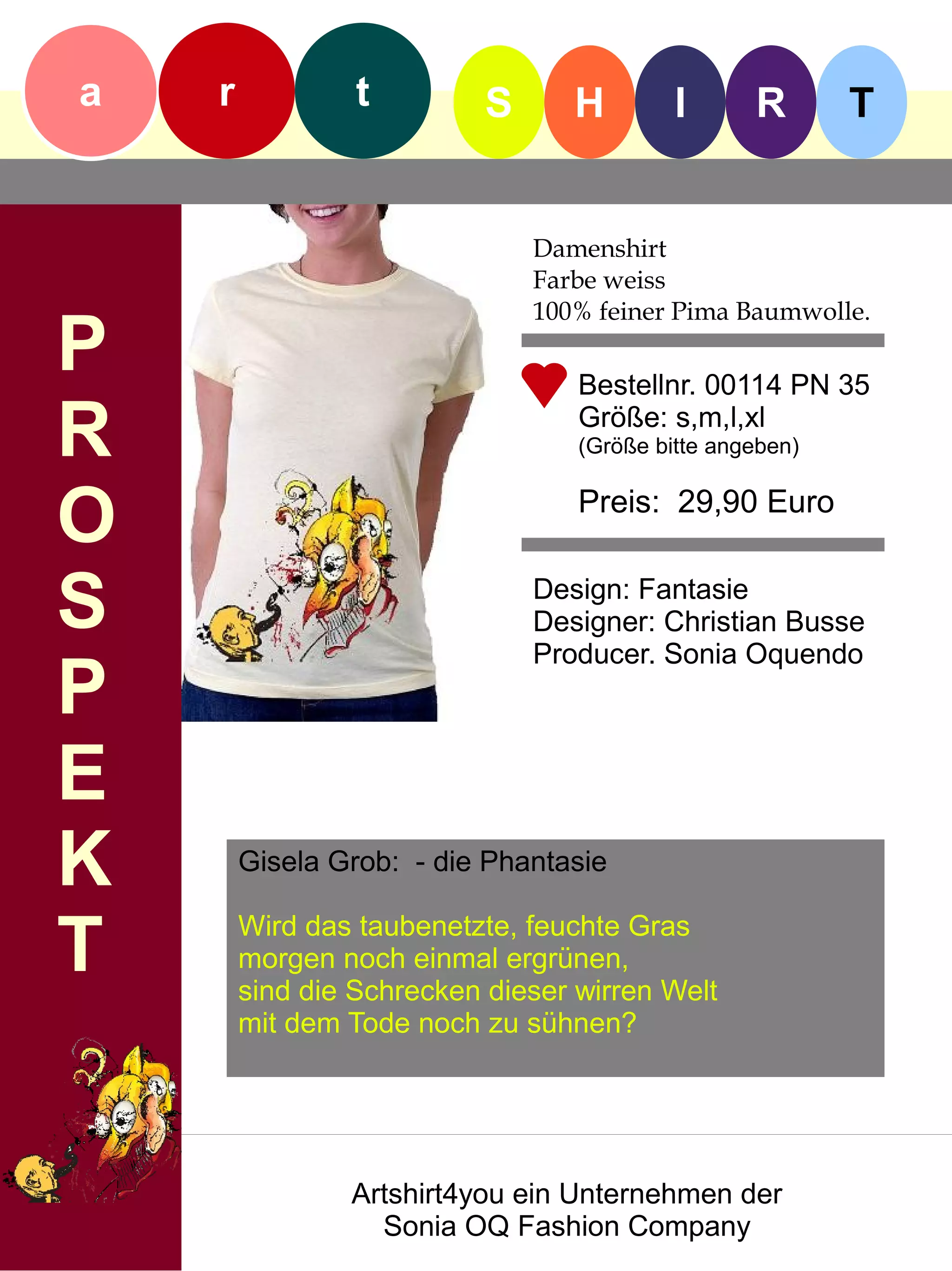 a   r            t         S      H        I      R       T


                               Damenshirt
                               Farbe weiss
                               100% feiner Pima Baumwolle.
P                                 Bestellnr. 00114 PN 35

R                                 Größe: s,m,l,xl
                                  (Größe bitte angeben)


O                                 Preis: 29,90 Euro


S                              Design: Fantasie
                               Designer: Christian Busse
                               Producer. Sonia Oquendo
P
E
K       Gisela Grob: - die Phantasie


T       Wird das taubenetzte, feuchte Gras
        morgen noch einmal ergrünen,
        sind die Schrecken dieser wirren Welt
        mit dem Tode noch zu sühnen?




                Artshirt4you ein Unternehmen der
                  Sonia OQ Fashion Company
 
