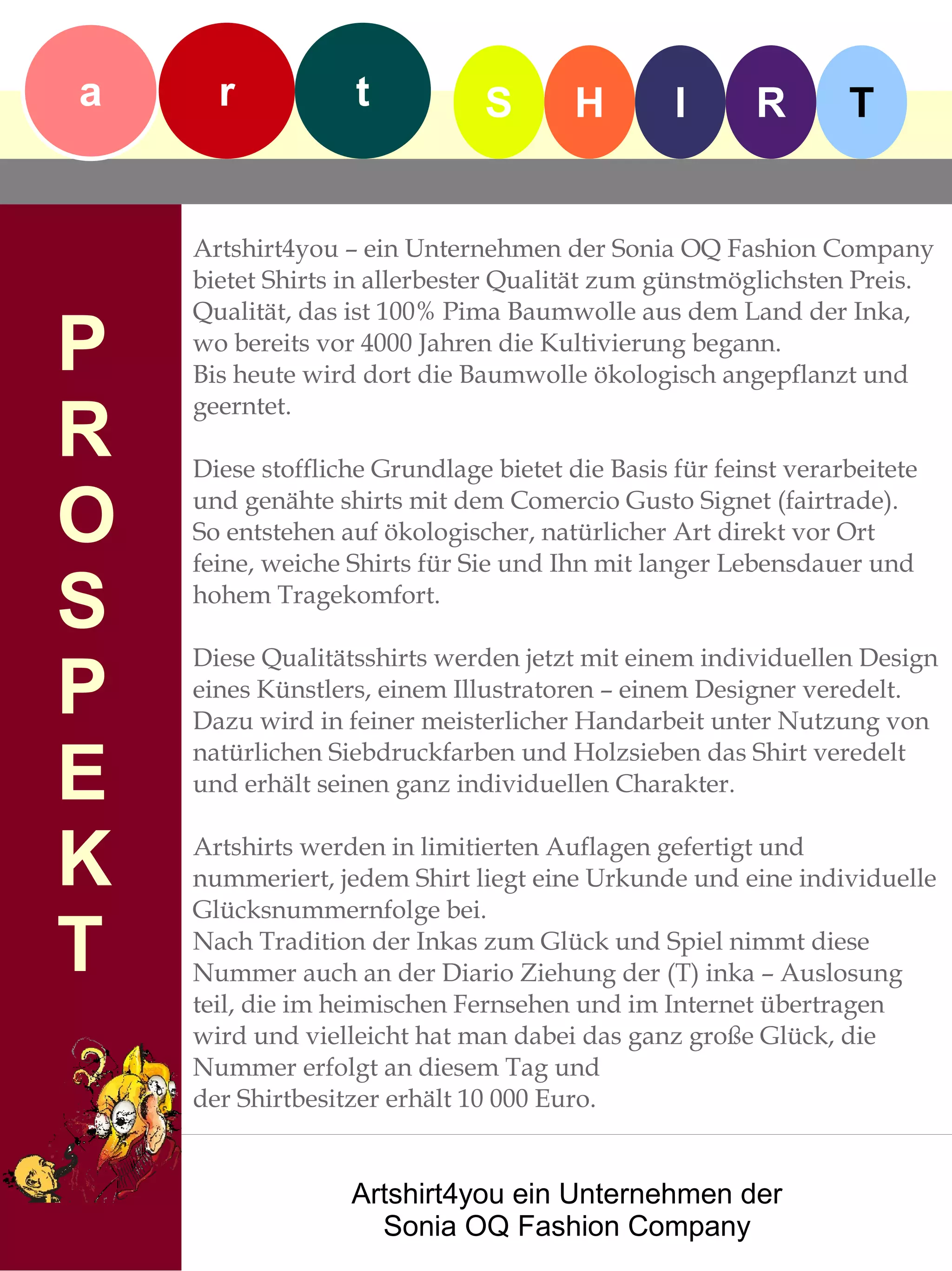 a     r            t           S       H        I       R       T


    Artshirt4you – ein Unternehmen der Sonia OQ Fashion Company
    bietet Shirts in allerbester Qualität zum günstmöglichsten Preis.
    Qualität, das ist 100% Pima Baumwolle aus dem Land der Inka,
P   wo bereits vor 4000 Jahren die Kultivierung begann.
    Bis heute wird dort die Baumwolle ökologisch angepflanzt und

R
    geerntet.

    Diese stoffliche Grundlage bietet die Basis für feinst verarbeitete

O   und genähte shirts mit dem Comercio Gusto Signet (fairtrade).
    So entstehen auf ökologischer, natürlicher Art direkt vor Ort
    feine, weiche Shirts für Sie und Ihn mit langer Lebensdauer und

S   hohem Tragekomfort.

    Diese Qualitätsshirts werden jetzt mit einem individuellen Design
P   eines Künstlers, einem Illustratoren – einem Designer veredelt.
    Dazu wird in feiner meisterlicher Handarbeit unter Nutzung von

E
    natürlichen Siebdruckfarben und Holzsieben das Shirt veredelt
    und erhält seinen ganz individuellen Charakter.


K   Artshirts werden in limitierten Auflagen gefertigt und
    nummeriert, jedem Shirt liegt eine Urkunde und eine individuelle
    Glücksnummernfolge bei.

T   Nach Tradition der Inkas zum Glück und Spiel nimmt diese
    Nummer auch an der Diario Ziehung der (T) inka – Auslosung
    teil, die im heimischen Fernsehen und im Internet übertragen
    wird und vielleicht hat man dabei das ganz große Glück, die
    Nummer erfolgt an diesem Tag und
    der Shirtbesitzer erhält 10 000 Euro.


                  Artshirt4you ein Unternehmen der
                    Sonia OQ Fashion Company
 