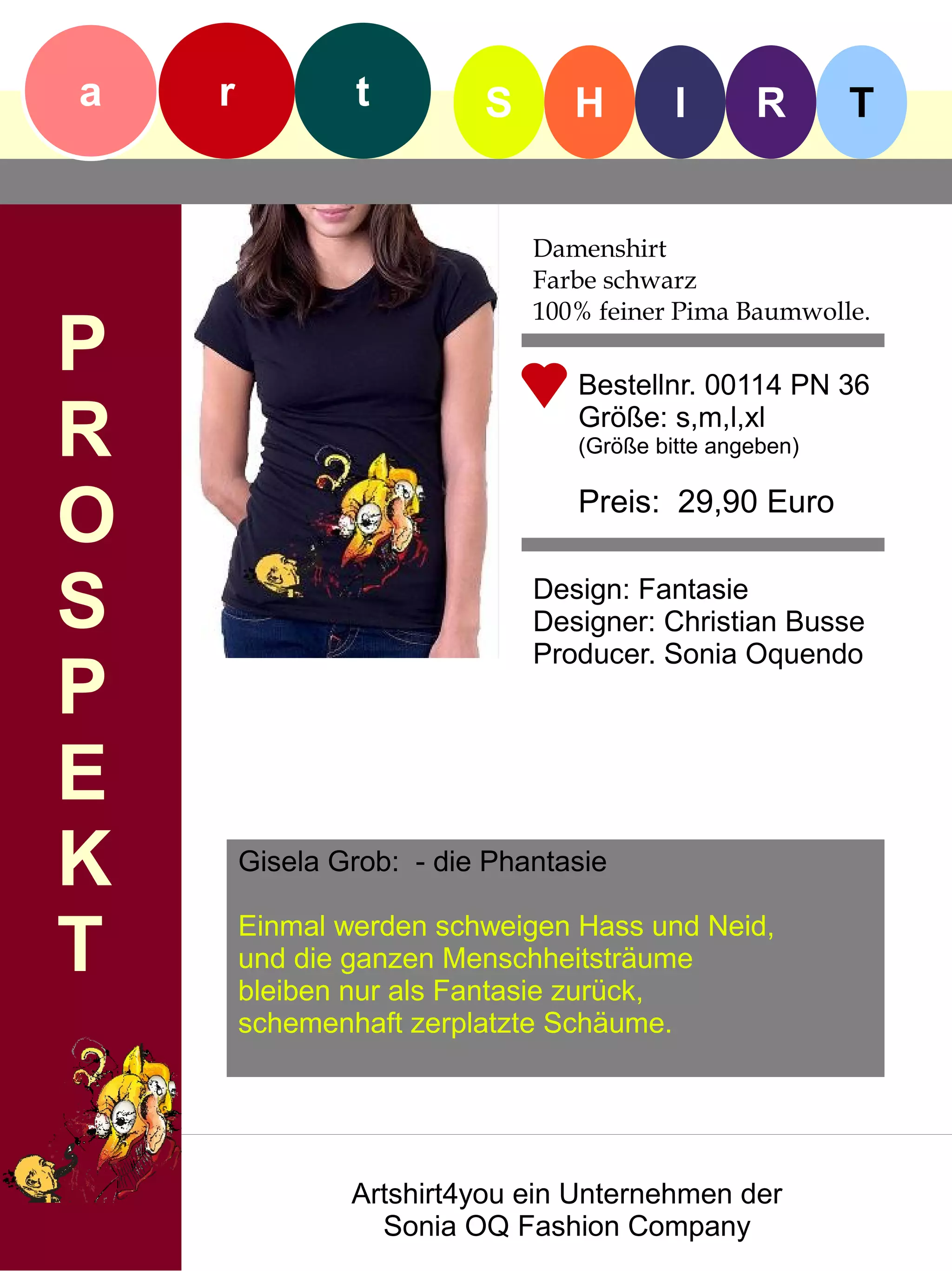 a   r           t         S      H        I      R       T


                              Damenshirt
                              Farbe schwarz
                              100% feiner Pima Baumwolle.
P                                Bestellnr. 00114 PN 36

R                                Größe: s,m,l,xl
                                 (Größe bitte angeben)


O                                Preis: 29,90 Euro


S                             Design: Fantasie
                              Designer: Christian Busse
                              Producer. Sonia Oquendo
P
E
K       Gisela Grob: - die Phantasie


T       Einmal werden schweigen Hass und Neid,
        und die ganzen Menschheitsträume
        bleiben nur als Fantasie zurück,
        schemenhaft zerplatzte Schäume.




                Artshirt4you ein Unternehmen der
                  Sonia OQ Fashion Company
 