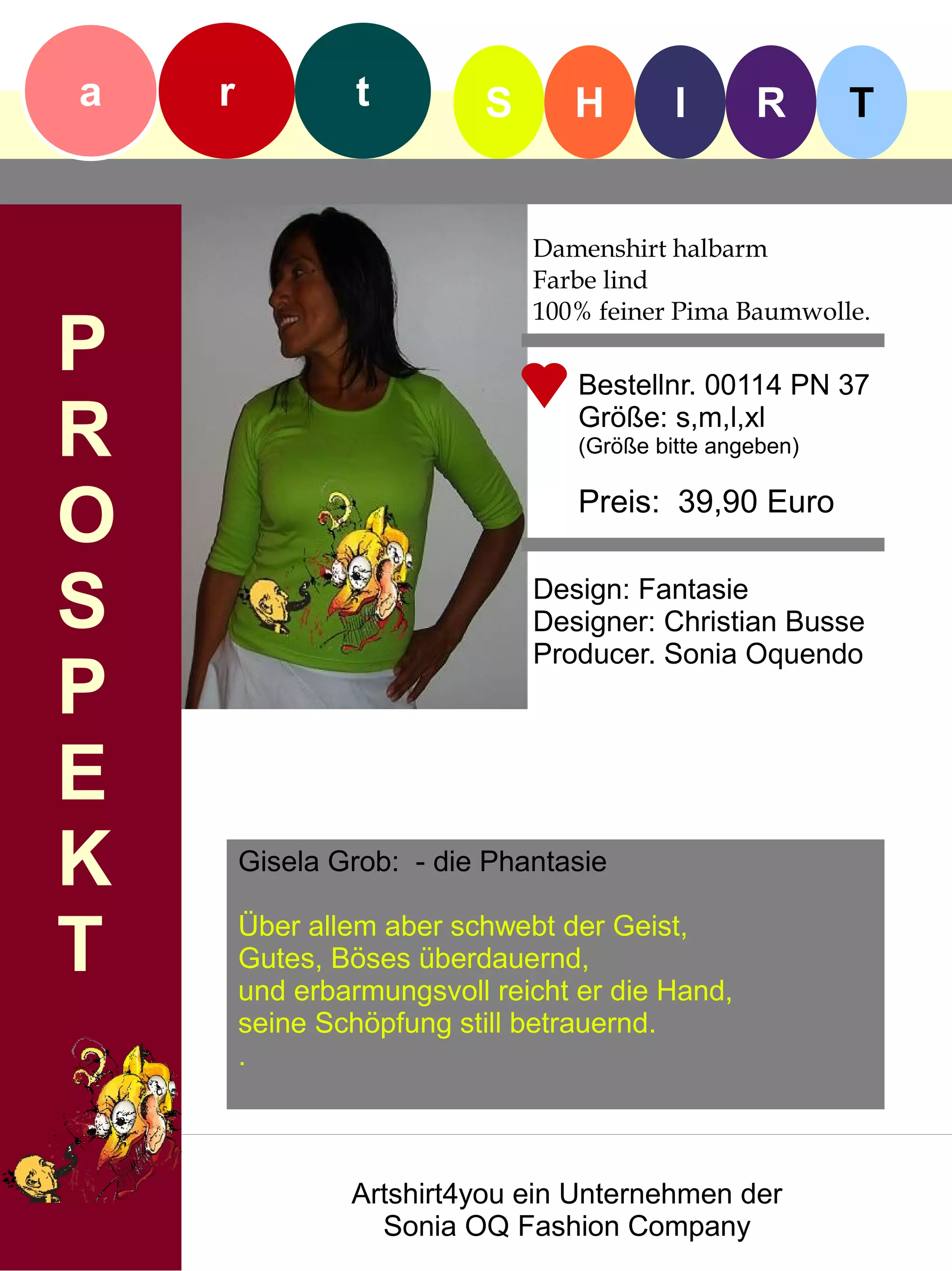 a   r            t        S      H         I      R       T


                              Damenshirt halbarm
                              Farbe lind
                              100% feiner Pima Baumwolle.
P                                 Bestellnr. 00114 PN 37

R                                 Größe: s,m,l,xl
                                  (Größe bitte angeben)


O                                 Preis: 39,90 Euro


S                             Design: Fantasie
                              Designer: Christian Busse
                              Producer. Sonia Oquendo
P
E
K       Gisela Grob: - die Phantasie


T       Über allem aber schwebt der Geist,
        Gutes, Böses überdauernd,
        und erbarmungsvoll reicht er die Hand,
        seine Schöpfung still betrauernd.
        .



                Artshirt4you ein Unternehmen der
                  Sonia OQ Fashion Company
 