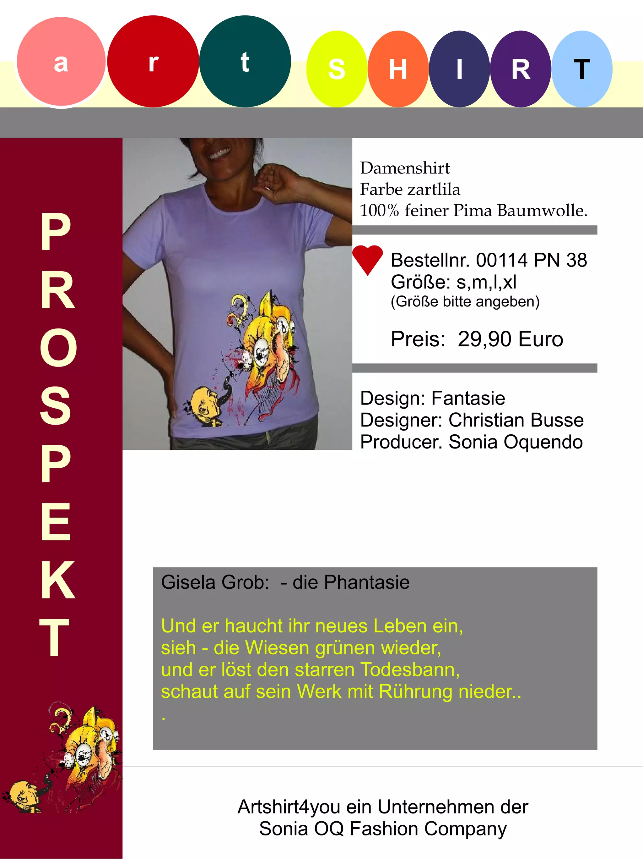 a   r            t        S      H         I      R       T


                              Damenshirt
                              Farbe zartlila
                              100% feiner Pima Baumwolle.
P                                 Bestellnr. 00114 PN 38

R                                 Größe: s,m,l,xl
                                  (Größe bitte angeben)


O                                 Preis: 29,90 Euro


S                             Design: Fantasie
                              Designer: Christian Busse
                              Producer. Sonia Oquendo
P
E
K       Gisela Grob: - die Phantasie


T       Und er haucht ihr neues Leben ein,
        sieh - die Wiesen grünen wieder,
        und er löst den starren Todesbann,
        schaut auf sein Werk mit Rührung nieder..
        .



                Artshirt4you ein Unternehmen der
                  Sonia OQ Fashion Company
 