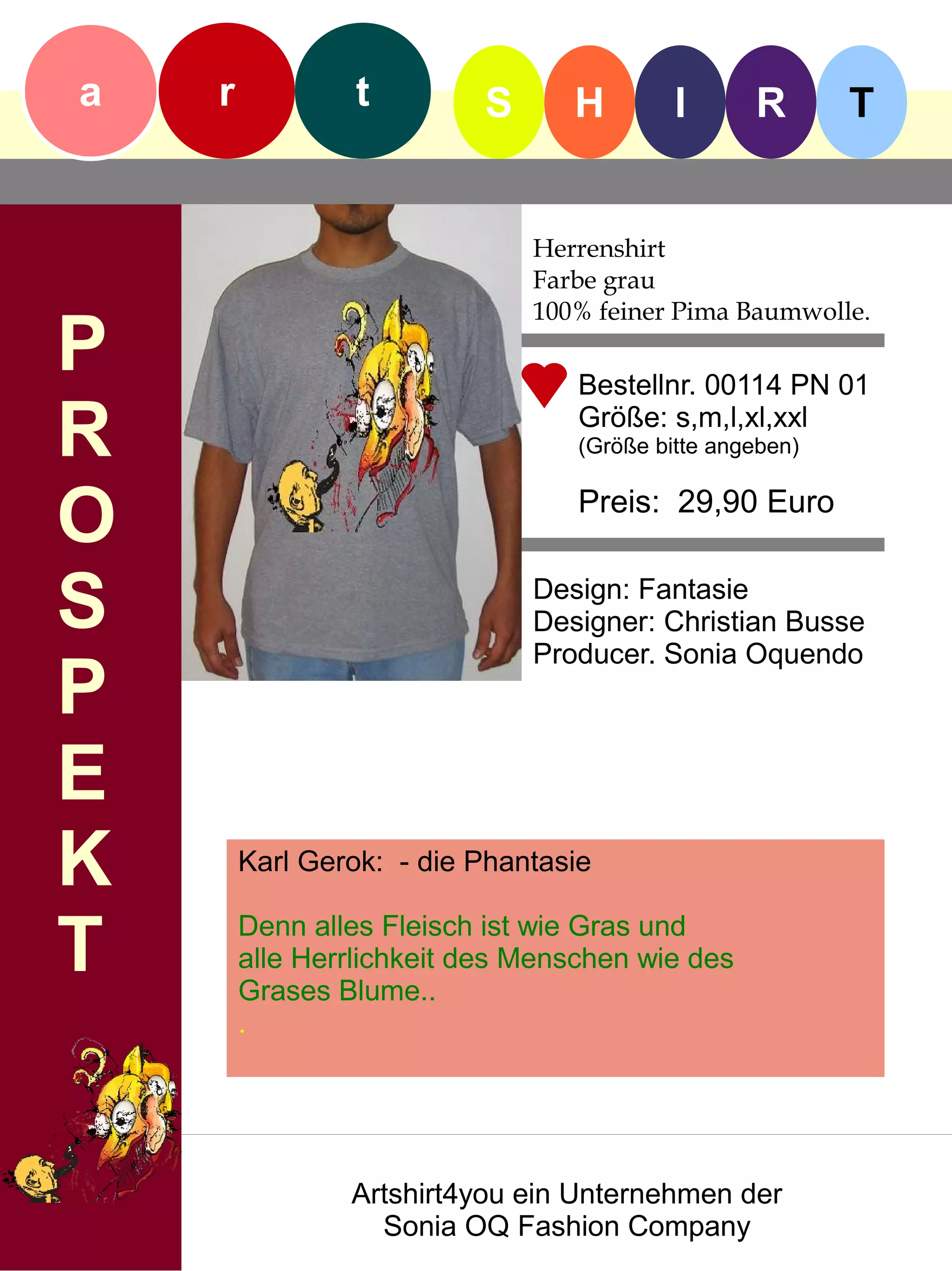 a   r            t        S      H         I      R       T


                              Herrenshirt
                              Farbe grau
                              100% feiner Pima Baumwolle.
P                                 Bestellnr. 00114 PN 01

R                                 Größe: s,m,l,xl,xxl
                                  (Größe bitte angeben)


O                                 Preis: 29,90 Euro


S                             Design: Fantasie
                              Designer: Christian Busse
                              Producer. Sonia Oquendo
P
E
K       Karl Gerok: - die Phantasie


T       Denn alles Fleisch ist wie Gras und
        alle Herrlichkeit des Menschen wie des
        Grases Blume..
        .




                Artshirt4you ein Unternehmen der
                  Sonia OQ Fashion Company
 