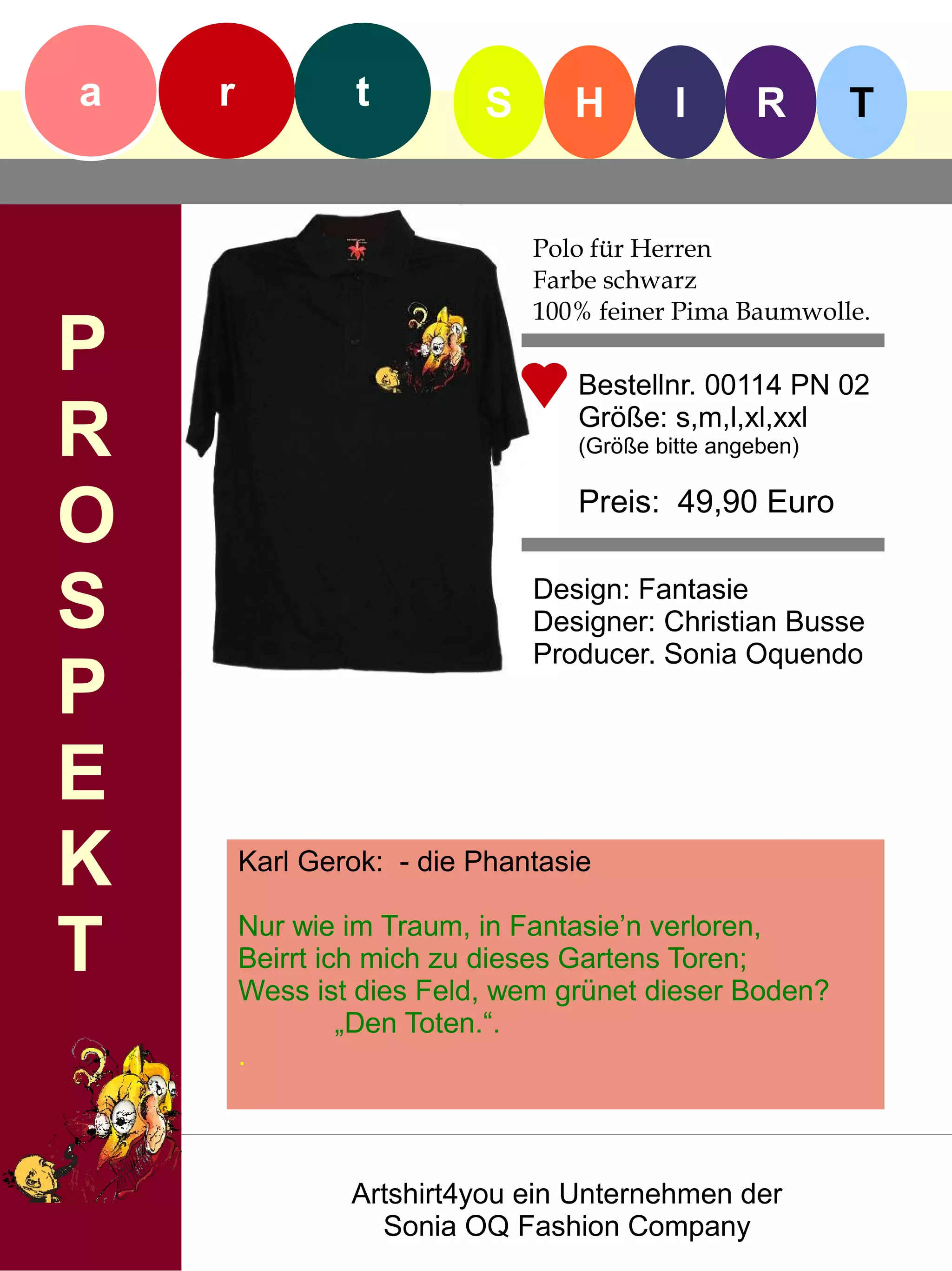 a   r            t        S      H        I      R       T


                              Polo für Herren
                              Farbe schwarz
                              100% feiner Pima Baumwolle.
P                                Bestellnr. 00114 PN 02

R                                Größe: s,m,l,xl,xxl
                                 (Größe bitte angeben)


O                                Preis: 49,90 Euro


S                             Design: Fantasie
                              Designer: Christian Busse
                              Producer. Sonia Oquendo
P
E
K       Karl Gerok: - die Phantasie


T       Nur wie im Traum, in Fantasie’n verloren,
        Beirrt ich mich zu dieses Gartens Toren;
        Wess ist dies Feld, wem grünet dieser Boden?
                 „Den Toten.“.
        .



                Artshirt4you ein Unternehmen der
                  Sonia OQ Fashion Company
 