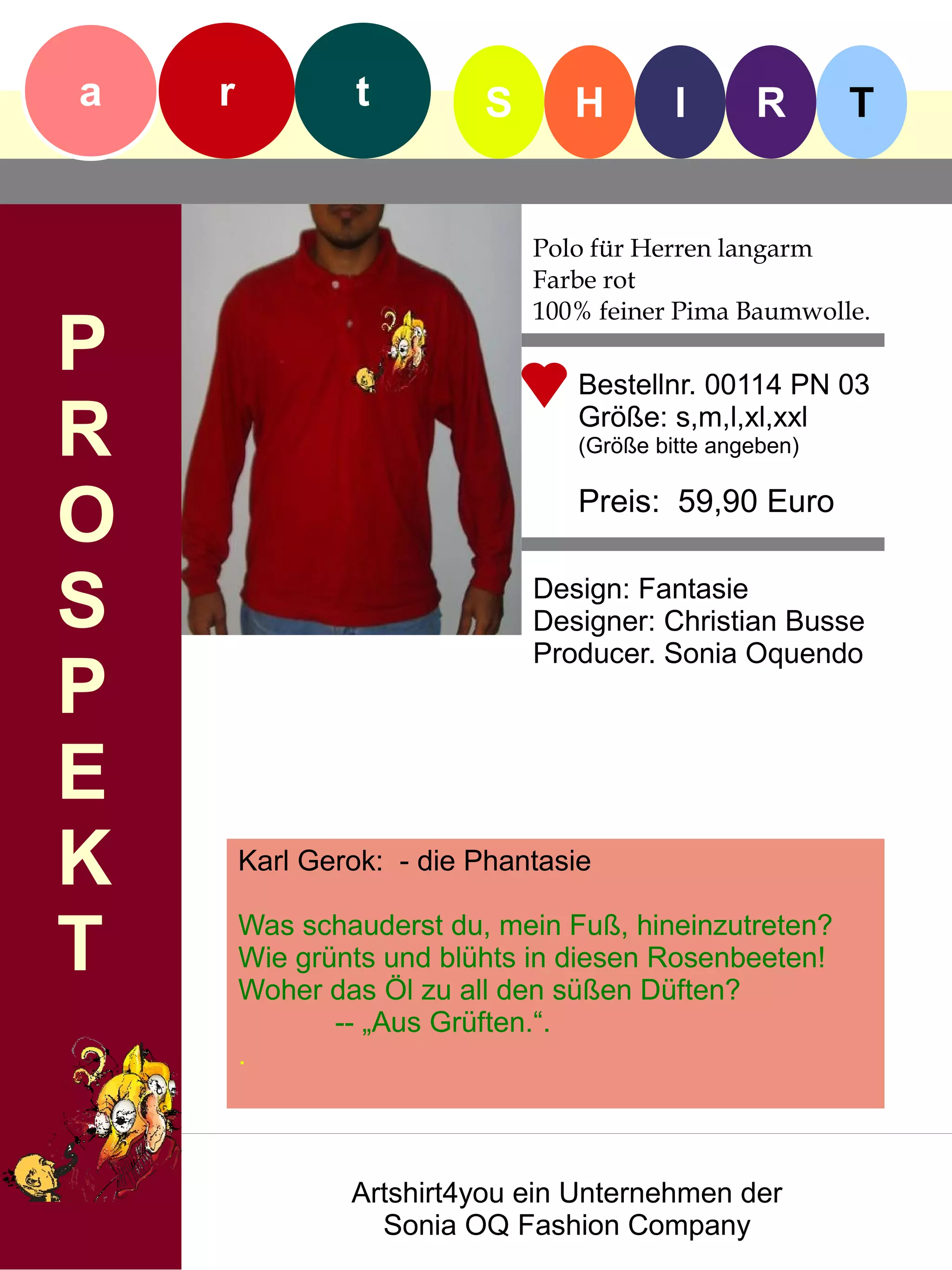 a   r            t        S      H        I      R       T


                              Polo für Herren langarm
                              Farbe rot
                              100% feiner Pima Baumwolle.
P                                Bestellnr. 00114 PN 03

R                                Größe: s,m,l,xl,xxl
                                 (Größe bitte angeben)


O                                Preis: 59,90 Euro


S                             Design: Fantasie
                              Designer: Christian Busse
                              Producer. Sonia Oquendo
P
E
K       Karl Gerok: - die Phantasie


T       Was schauderst du, mein Fuß, hineinzutreten?
        Wie grünts und blühts in diesen Rosenbeeten!
        Woher das Öl zu all den süßen Düften?
               -- „Aus Grüften.“.
        .



                Artshirt4you ein Unternehmen der
                  Sonia OQ Fashion Company
 