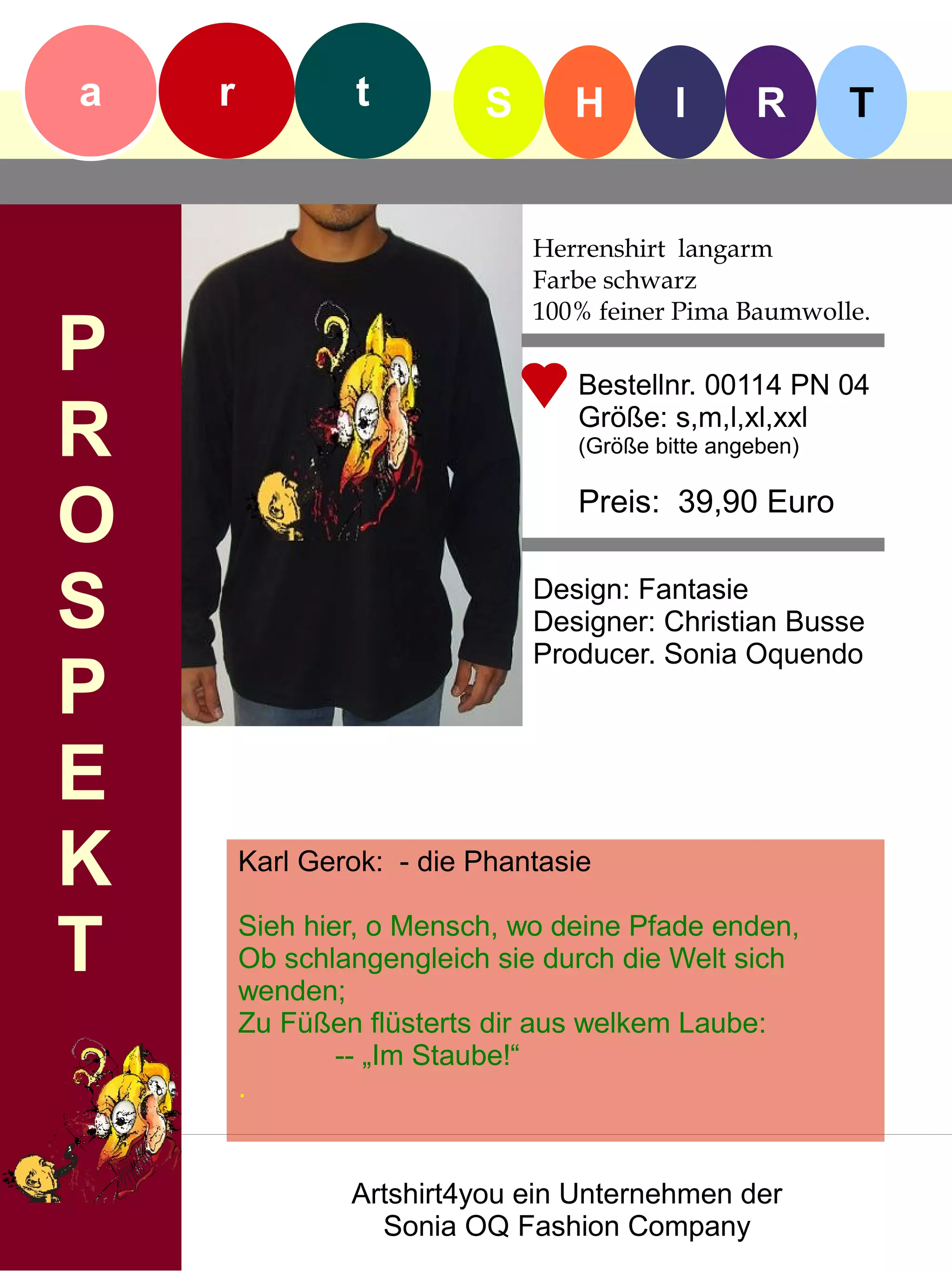 a   r            t        S      H        I      R       T


                              Herrenshirt langarm
                              Farbe schwarz
                              100% feiner Pima Baumwolle.
P                                Bestellnr. 00114 PN 04

R                                Größe: s,m,l,xl,xxl
                                 (Größe bitte angeben)


O                                Preis: 39,90 Euro


S                             Design: Fantasie
                              Designer: Christian Busse
                              Producer. Sonia Oquendo
P
E
K       Karl Gerok: - die Phantasie


T       Sieh hier, o Mensch, wo deine Pfade enden,
        Ob schlangengleich sie durch die Welt sich
        wenden;
        Zu Füßen flüsterts dir aus welkem Laube:
                -- „Im Staube!“
        .


                Artshirt4you ein Unternehmen der
                  Sonia OQ Fashion Company
 