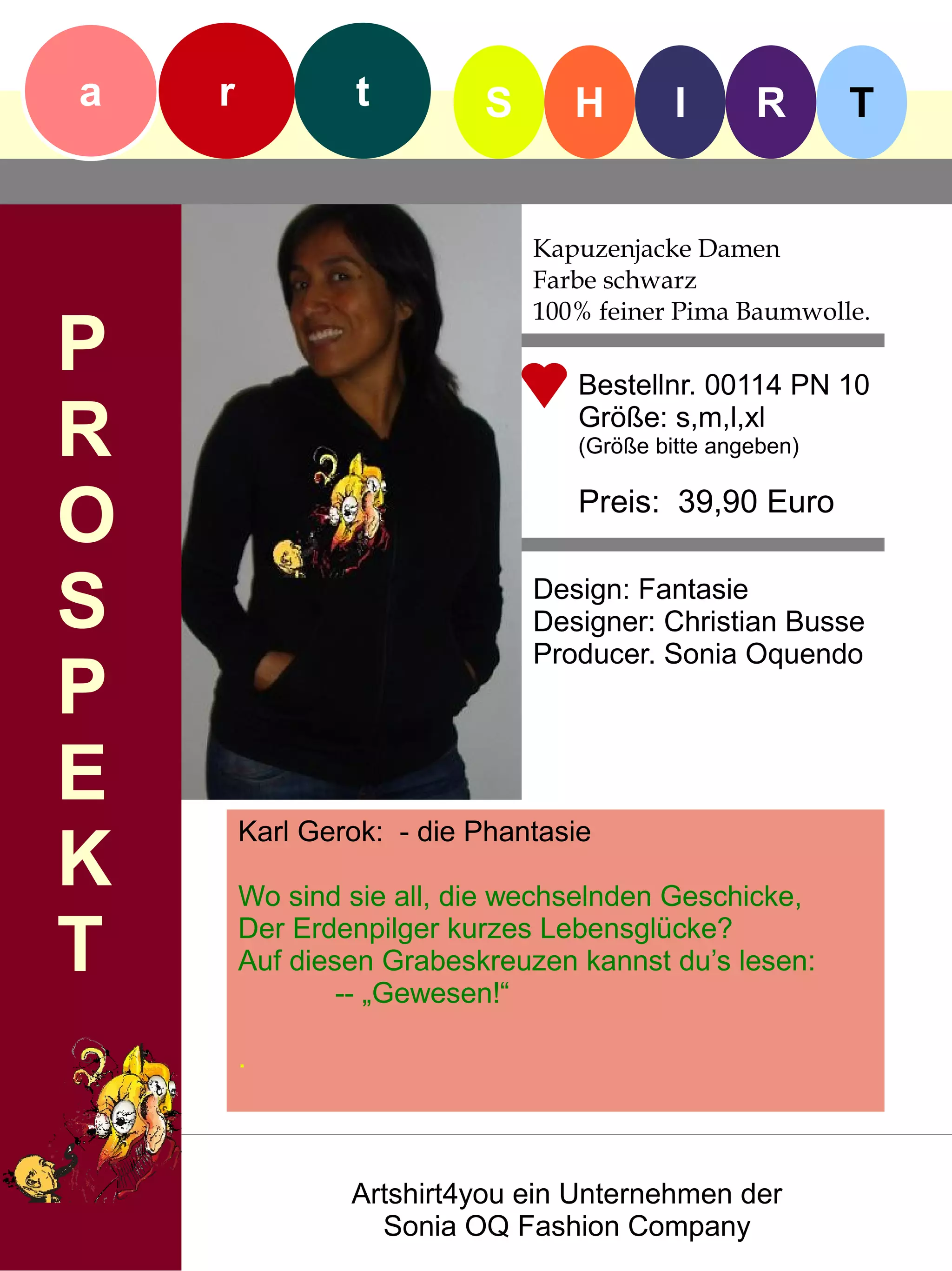 a   r            t        S      H        I      R       T


                              Kapuzenjacke Damen
                              Farbe schwarz
                              100% feiner Pima Baumwolle.
P                                Bestellnr. 00114 PN 10

R                                Größe: s,m,l,xl
                                 (Größe bitte angeben)


O                                Preis: 39,90 Euro


S                             Design: Fantasie
                              Designer: Christian Busse
                              Producer. Sonia Oquendo
P
E
        Karl Gerok: - die Phantasie
K       Wo sind sie all, die wechselnden Geschicke,

T       Der Erdenpilger kurzes Lebensglücke?
        Auf diesen Grabeskreuzen kannst du’s lesen:
                -- „Gewesen!“

        .



                Artshirt4you ein Unternehmen der
                  Sonia OQ Fashion Company
 