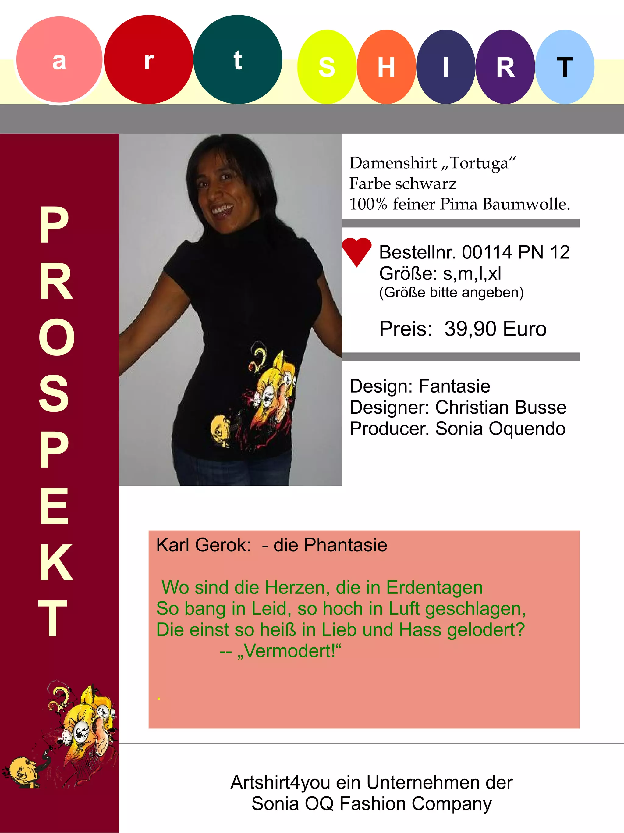 a   r            t         S      H        I      R       T


                               Damenshirt „Tortuga“
                               Farbe schwarz
                               100% feiner Pima Baumwolle.
P                                 Bestellnr. 00114 PN 12

R                                 Größe: s,m,l,xl
                                  (Größe bitte angeben)


O                                 Preis: 39,90 Euro


S                              Design: Fantasie
                               Designer: Christian Busse
                               Producer. Sonia Oquendo
P
E
        Karl Gerok: - die Phantasie
K       Wo sind die Herzen, die in Erdentagen

T       So bang in Leid, so hoch in Luft geschlagen,
        Die einst so heiß in Lieb und Hass gelodert?
                -- „Vermodert!“

        .



                Artshirt4you ein Unternehmen der
                  Sonia OQ Fashion Company
 