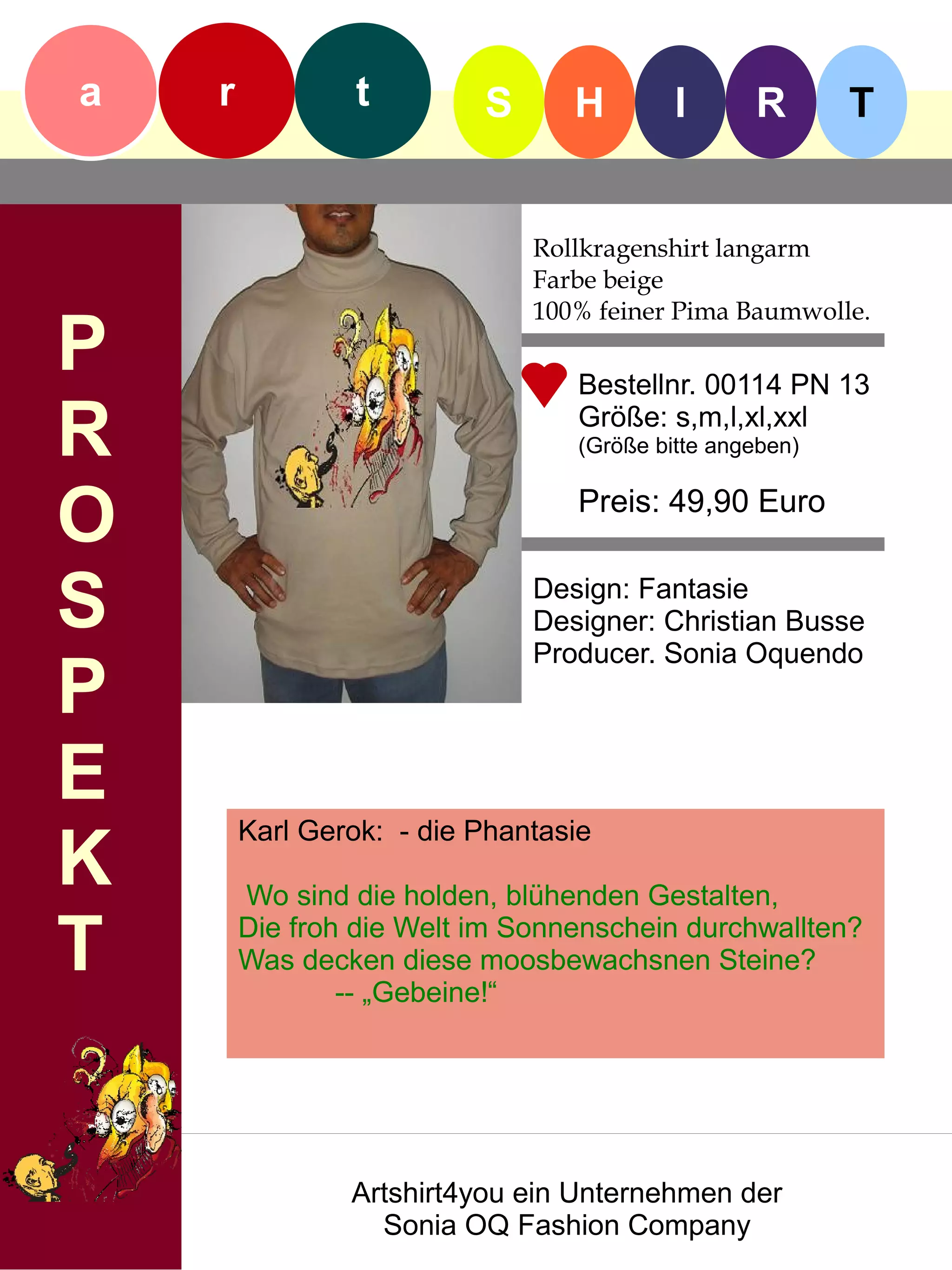 a   r            t        S      H        I      R       T


                              Rollkragenshirt langarm
                              Farbe beige
                              100% feiner Pima Baumwolle.
P                                Bestellnr. 00114 PN 13

R                                Größe: s,m,l,xl,xxl
                                 (Größe bitte angeben)


O                                Preis: 49,90 Euro


S                             Design: Fantasie
                              Designer: Christian Busse
                              Producer. Sonia Oquendo
P
E
        Karl Gerok: - die Phantasie
K       Wo sind die holden, blühenden Gestalten,

T       Die froh die Welt im Sonnenschein durchwallten?
        Was decken diese moosbewachsnen Steine?
                -- „Gebeine!“




                Artshirt4you ein Unternehmen der
                  Sonia OQ Fashion Company
 