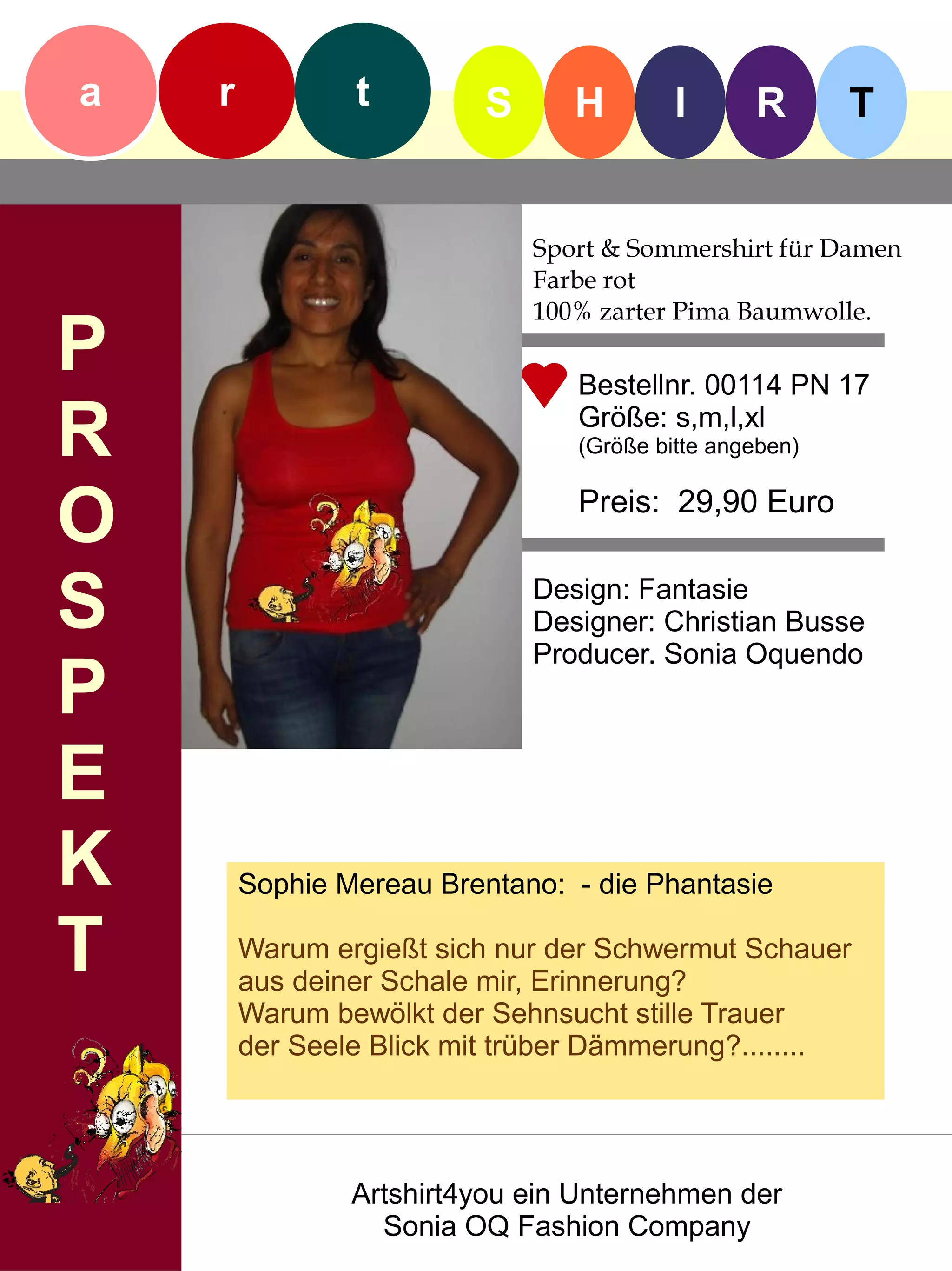 a   r           t         S      H        I      R       T


                              Sport & Sommershirt für Damen
                              Farbe rot
                              100% zarter Pima Baumwolle.
P                                Bestellnr. 00114 PN 17

R                                Größe: s,m,l,xl
                                 (Größe bitte angeben)


O                                Preis: 29,90 Euro


S                             Design: Fantasie
                              Designer: Christian Busse
                              Producer. Sonia Oquendo
P
E
K       Sophie Mereau Brentano: - die Phantasie

T       Warum ergießt sich nur der Schwermut Schauer
        aus deiner Schale mir, Erinnerung?
        Warum bewölkt der Sehnsucht stille Trauer
        der Seele Blick mit trüber Dämmerung?........




                Artshirt4you ein Unternehmen der
                  Sonia OQ Fashion Company
 