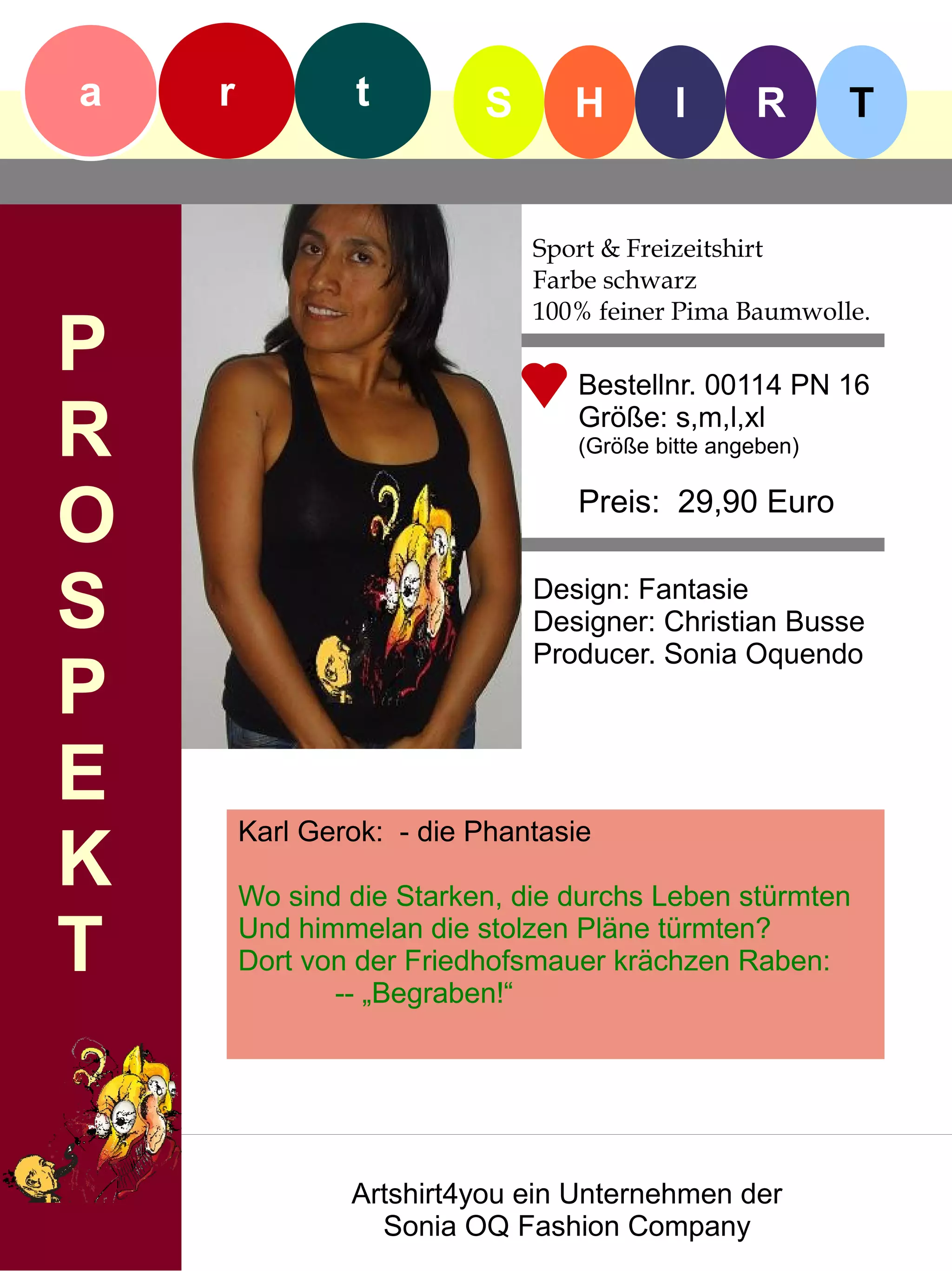 a   r            t        S      H        I      R       T


                              Sport & Freizeitshirt
                              Farbe schwarz
                              100% feiner Pima Baumwolle.
P                                Bestellnr. 00114 PN 16

R                                Größe: s,m,l,xl
                                 (Größe bitte angeben)


O                                Preis: 29,90 Euro


S                             Design: Fantasie
                              Designer: Christian Busse
                              Producer. Sonia Oquendo
P
E
        Karl Gerok: - die Phantasie
K       Wo sind die Starken, die durchs Leben stürmten

T       Und himmelan die stolzen Pläne türmten?
        Dort von der Friedhofsmauer krächzen Raben:
               -- „Begraben!“




                Artshirt4you ein Unternehmen der
                  Sonia OQ Fashion Company
 