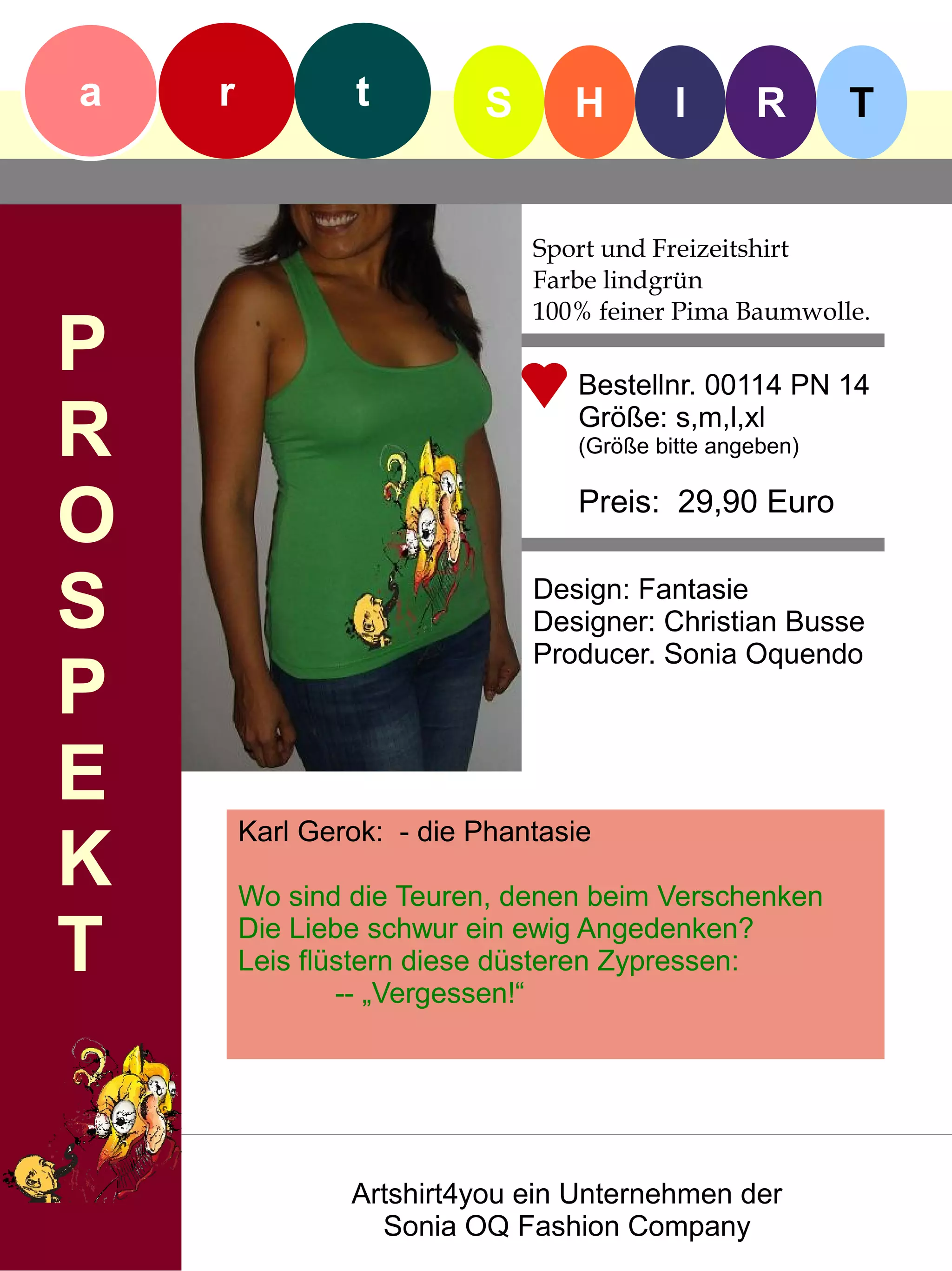 a   r            t        S      H        I      R       T


                              Sport und Freizeitshirt
                              Farbe lindgrün
                              100% feiner Pima Baumwolle.
P                                Bestellnr. 00114 PN 14

R                                Größe: s,m,l,xl
                                 (Größe bitte angeben)


O                                Preis: 29,90 Euro


S                             Design: Fantasie
                              Designer: Christian Busse
                              Producer. Sonia Oquendo
P
E
        Karl Gerok: - die Phantasie
K       Wo sind die Teuren, denen beim Verschenken

T       Die Liebe schwur ein ewig Angedenken?
        Leis flüstern diese düsteren Zypressen:
                -- „Vergessen!“




                Artshirt4you ein Unternehmen der
                  Sonia OQ Fashion Company
 